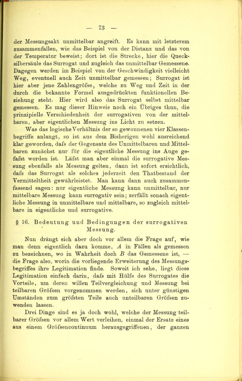 der Messungsakt unmittelbar angreift. Es kann mit letzterem zusammenfallen, wie das Beispiel von der Distanz und das von der Temperatur beweist; dort ist die Strecke, bier die Queck- silbersäule das Surrogat und zugleich das unmittelbar Gemessene. Dagegen werden im Beispiel von der Geschwindigkeit vielleicht Weg, eventuell auch Zeit unmittelbar gemessen; Surrogat ist hier aber jene Zahlengröfse, welche zu Weg und Zeit in der durch die bekannte Formel ausgedrückten funktionellen Be- ziehung steht. Hier wird also das Surrogat selbst mittelbar gemessen. Es mag dieser Hinweis noch ein Übriges thun, die prinzipielle Verschiedenheit der surrogativen von der mittel- baren, aber eigentlichen Messung ins Licht zu setzen. Was das logische Verhältnis der so gewonnenen vier Klassen- begriffe anlangt, so ist aus dem Bisherigen wohl ausreichend klar geworden, dafs der Gegensatz des Unmittelbaren und Mittel- baren zunächst nur für die eigentliche Messung ins Auge ge- fafst worden ist. Läfst man aber einmal die surrogative Mes- sung ebenfalls als Messung gelten, dann ist sofort ersichtlich, dafs das Surrogat als solches jederzeit den Thatbestand der Vermitteltheit gewährleistet. Man kann dann auch zusammen- fassend sagen: nur eigentliche Messung kann unmittelbar, nur mittelbare Messung kann surrogativ sein; zerfällt sonach eigent- liche Messung in unmittelbare und mittelbare, so zugleich mittel- bare in eigentliche und surrogative. § 16. Bedeutung und Bedingungen der surrogativen Messung. Nun drängt sich aber doch vor allem die Frage auf, wie man denn eigentlich dazu komme, A in Fällen als gemessen zu bezeichnen, wo in Wahrheit doch B das Gemessene ist, — die Frage also, worin die vorliegende Erweiterung des Messungs- begriffes ihre Legitimation finde. Soweit ich sehe, liegt diese Legitimation einfach darin, dafs mit Hülfe des Surrogates die Vorteile, um deren willen Teilvergleichung und Messung bei teilbaren Gröfsen vorgenommen werden, sich unter günstigen Umständen zum gröfsten Teile auch unteilbaren Gröfsen zu- wenden lassen. Drei Dinge sind es ja doch wohl, welche der Messung teil- barer Gröfsen vor allem Wert verleihen, einmal der Ersatz eines aus einem Gröfsencontinuum herausgegriffenen, der ganzen