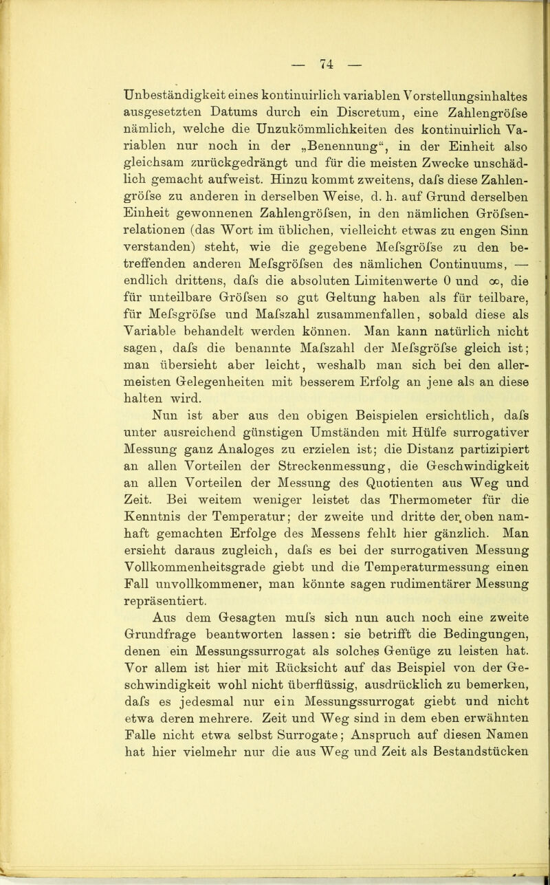 Unbeständigkeit eines kontinuirlich variablen Vorstellungsinhaltes ausgesetzten Datums durch ein Discretum, eine Zahlengröfse nämlich, welche die Unzukömmlichkeiten des kontinuirlich Va- riablen nur noch in der „Benennung“, in der Einheit also gleichsam zurückgedrängt und für die meisten Zwecke unschäd- lich gemacht aufweist. Hinzu kommt zweitens, dafs diese Zahlen- gröfse zu anderen in derselben Weise, d. h. auf Grund derselben Einheit gewonnenen Zahlengröfsen, in den nämlichen Gröfsen- relationen (das Wort im üblichen, vielleicht etwas zu engen Sinn verstanden) steht, wie die gegebene Mefsgröfse zu den be- treffenden anderen Mefsgröfsen des nämlichen Continuums, — endlich drittens, dafs die absoluten Limitenwerte 0 und oo, die für unteilbare Gröfsen so gut Geltung haben als für teilbare, für Mefsgröfse und Mafszahl zusammenfallen, sobald diese als Variable behandelt werden können. Man kann natürlich nicht sagen, dafs die benannte Mafszahl der Mefsgröfse gleich ist; man übersieht aber leicht, weshalb man sich bei den aller- meisten Gelegenheiten mit besserem Erfolg an jene als an diese halten wird. Nun ist aber aus den obigen Beispielen ersichtlich, dafs unter ausreichend günstigen Umständen mit Hülfe surrogativer Messung ganz Analoges zu erzielen ist; die Distanz partizipiert an allen Vorteilen der Streckenmessung, die Geschwindigkeit an allen Vorteilen der Messung des Quotienten aus Weg und Zeit. Bei weitem weniger leistet das Thermometer für die Kenntnis der Temperatur; der zweite und dritte der,oben nam- haft gemachten Erfolge des Messens fehlt hier gänzlich. Man ersieht daraus zugleich, dafs es bei der surrogativen Messung Vollkommenheitsgrade giebt und die Temperaturmessung einen Fall unvollkommener, man könnte sagen rudimentärer Messung repräsentiert. Aus dem Gesagten mufs sich nun auch noch eine zweite Grundfrage beantworten lassen: sie betrifft die Bedingungen, denen ein Messungssurrogat als solches Genüge zu leisten hat. Vor allem ist hier mit Rücksicht auf das Beispiel von der Ge- schwindigkeit wohl nicht überflüssig, ausdrücklich zu bemerken, dafs es jedesmal nur ein Messungssurrogat giebt und nicht etwa deren mehrere. Zeit und Weg sind in dem eben erwähnten Falle nicht etwa selbst Surrogate; Anspruch auf diesen Namen hat hier vielmehr nur die aus Weg und Zeit als Bestandstücken
