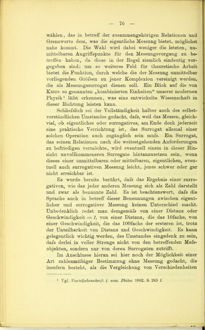 wählen, das in betreff der zusammengehörigen Relationen und Grenzwerte dem, was die eigentliche Messung bietet, möglichst nahe kommt. Die Wahl wird dabei weniger die letzten, un- mittelbaren Angriffspunkte für den Messungsvorgang zu be- treffen haben, da diese in der Regel ziemlich eindeutig vor- gegeben sind; um so weiteres Feld für theoretische Arbeit bietet die Funktion, durch welche die der Messung unmittelbar vorliegenden Gröfsen zu jener Komplexion vereinigt werden, die als Messungssurrogat dienen soll. Ein Blick auf die von Kries so genannten „kombinierten Einheiten“ unserer modernen Physik1 läfst erkennen, was eine entwickelte Wissenschaft in dieser Richtung leisten kann. Schliefslich sei der Vollständigkeit halber auch des selbst- verständlichen Umstandes gedacht, dafs, weil das Messen, gleich- viel, ob eigentliches oder surrogatives, am Ende doch jederzeit eine praktische Verrichtung ist, das Surrogat allemal einer solchen Operation auch zugänglich sein mufs. Ein Surrogat, das seinen Relationen nach die weitestgehenden Anforderungen zu befriedigen vermöchte, wird eventuell einem in dieser Hin- sicht unvollkommeneren Surrogate hintanzusetzen sein, wenn dieses einer unmittelbaren oder mittelbaren, eigentlichen, even- tuell auch surrogativen Messung leicht, jenes schwer oder gar nicht erreichbar ist. Es wurde bereits berührt, dafs das Ergebnis einer surro- gativen, wie das jeder anderen Messung sich als Zahl darstellt und zwar als benannte Zahl. Es ist beachtenswert, dafs die Sprache auch in betreff dieser Benennungen zwischen eigent- licher und surrogativer Messung keinen Unterschied macht. Unbedenklich redet man demgemäfs von einer Distanz oder Geschwindigkeit—!, von einer Distanz, die das lOfache, von einer Geschwindigkeit, die das lOOfache der ersteren ist, trotz der Unteilbarkeit von Distanz und Geschwindigkeit. Es kann gelegentlich wichtig werden, des Umstandes eingedenk zu sein, dafs derlei in voller Strenge nicht von den betreffenden Mefs- objekten, sondern nur von deren Surrogaten zutrifft. Im Anschlüsse hieran sei hier noch der Möglichkeit einer Art zahlenmäfsiger Bestimmung ohne Messung gedacht, die insofern besteht, als die Vergleichung von Verschiedenheiten 1 Vgl. Vierteljahrsschrift f. wiss. Philos. 1882. S. 263 f.