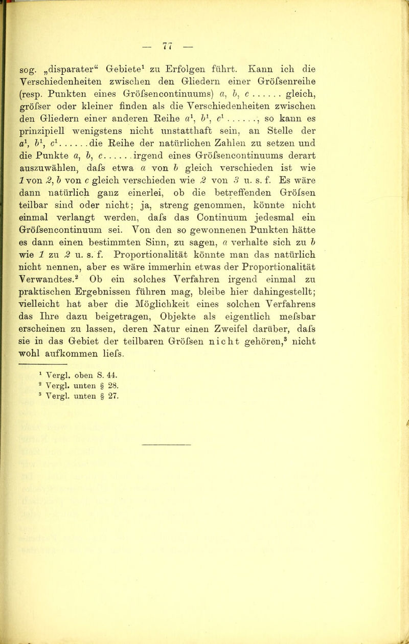 sog. „disparater“ Gebiete1 zu Erfolgen führt. Kann ich die Verschiedenheiten zwischen den Gliedern einer Gröfsenreihe (resp. Punkten eines Gröfsencontinuums) a, b1 c gleich, gröfser oder kleiner finden als die Verschiedenheiten zwischen den Gliedern einer anderen Reihe a1, 61, c1 , so kann es prinzipiell wenigstens nicht unstatthaft sein, an Stelle der a1, &1, c1 die Reihe der natürlichen Zahlen zu setzen und die Punkte a, 6, c irgend eines Gröfsencontinuums derart auszuwählen, dafs etwa a von b gleich verschieden ist wie 1 von 2, b von c gleich verschieden wie 2 von 3 u. s. f. Es wäre dann natürlich ganz einerlei, ob die betreffenden Gröfsen teilbar sind oder nicht; ja, streng genommen, könnte nicht einmal verlangt werden, dafs das Continuum jedesmal ein Gröfsencontinuum sei. Von den so gewonnenen Punkten hätte es dann einen bestimmten Sinn, zu sagen, a verhalte sich zu b wie 1 zu 2 u. s. f. Proportionalität könnte man das natürlich nicht nennen, aber es wäre immerhin etwas der Proportionalität Verwandtes.2 Ob ein solches Verfahren irgend einmal zu praktischen Ergebnissen führen mag, bleibe hier dahingestellt; vielleicht hat aber die Möglichkeit eines solchen Verfahrens das Ihre dazu beigetragen, Objekte als eigentlich mefsbar erscheinen zu lassen, deren Natur einen Zweifel darüber, dafs sie in das Gebiet der teilbaren Gröfsen nicht gehören,3 nicht wohl auf kommen liefs. 1 Vergl. oben S. 44. 2 Vergl. unten § 28. 3 Vergl. unten § 27.