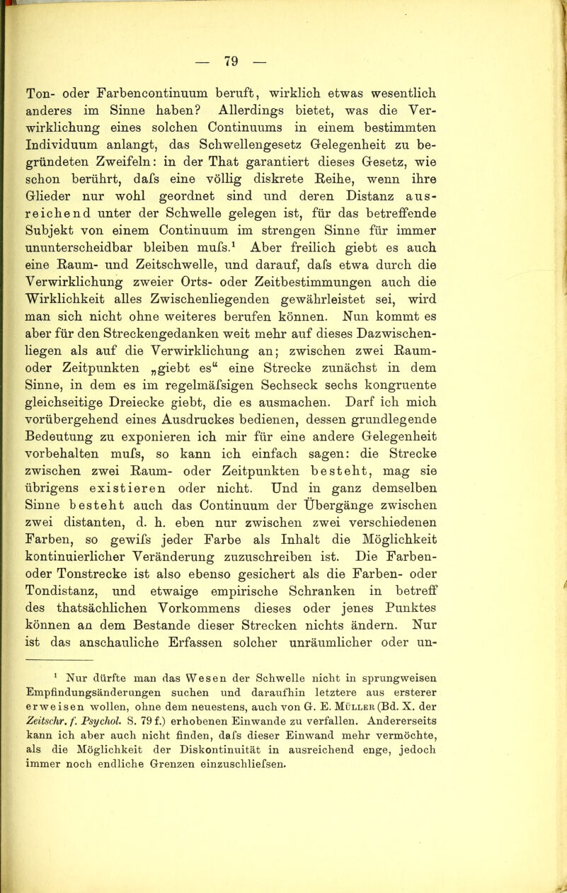 Ton- oder Farbencontinmim beruft, wirklich etwas wesentlich anderes im Sinne haben? Allerdings bietet, was die Ver- wirklichung eines solchen Continuums in einem bestimmten Individuum anlangt, das Schwellengesetz Gelegenheit zu be- gründeten Zweifeln: in der That garantiert dieses Gesetz, wie schon berührt, dafs eine völlig diskrete Reihe, wenn ihre Glieder nur wohl geordnet sind und deren Distanz aus- reichend unter der Schwelle gelegen ist, für das betreffende Subjekt von einem Continuum im strengen Sinne für immer ununterscheidbar bleiben mufs.1 Aber freilich giebt es auch eine Raum- und Zeitschwelle, und darauf, dafs etwa durch die Verwirklichung zweier Orts- oder Zeitbestimmungen auch die Wirklichkeit alles Zwischenliegenden gewährleistet sei, wird man sich nicht ohne weiteres berufen können. Run kommt es aber für den Streckengedanken weit mehr auf dieses Dazwischen- liegen als auf die Verwirklichung an; zwischen zwei Raum- oder Zeitpunkten „giebt esu eine Strecke zunächst in dem Sinne, in dem es im regelmäfsigen Sechseck sechs kongruente gleichseitige Dreiecke giebt, die es ausmachen. Darf ich mich vorübergehend eines Ausdruckes bedienen, dessen grundlegende Bedeutung zu exponieren ich mir für eine andere Gelegenheit Vorbehalten mufs, so kann ich einfach sagen: die Strecke zwischen zwei Raum- oder Zeitpunkten besteht, mag sie übrigens existieren oder nicht. Und in ganz demselben Sinne besteht auch das Continuum der Übergänge zwischen zwei distanten, d. h. eben nur zwischen zwei verschiedenen Farben, so gewifs jeder Farbe als Inhalt die Möglichkeit kontinuierlicher Veränderung zuzuschreiben ist. Die Farben- oder Tonstrecke ist also ebenso gesichert als die Farben- oder Tondistanz, und etwaige empirische Schranken in betreff des thatsächlichen Vorkommens dieses oder jenes Punktes können an dem Bestände dieser Strecken nichts ändern. Nur ist das anschauliche Erfassen solcher unräumlicher oder un- 1 Nur dürfte man das Wesen der Schwelle nicht in sprungweisen Empfindungsänderungen suchen und daraufhin letztere aus ersterer erweisen wollen, ohne dem neuestens, auch von G. E. Müller(Bd. X. der Zeitschr. f. Psychol. S. 79 f.) erhobenen Einwande zu verfallen. Andererseits kann ich aber auch nicht finden, dafs dieser Einwand mehr vermöchte, als die Möglichkeit der Diskontinuität in ausreichend enge, jedoch immer noch endliche Grenzen einzuschliefsen.