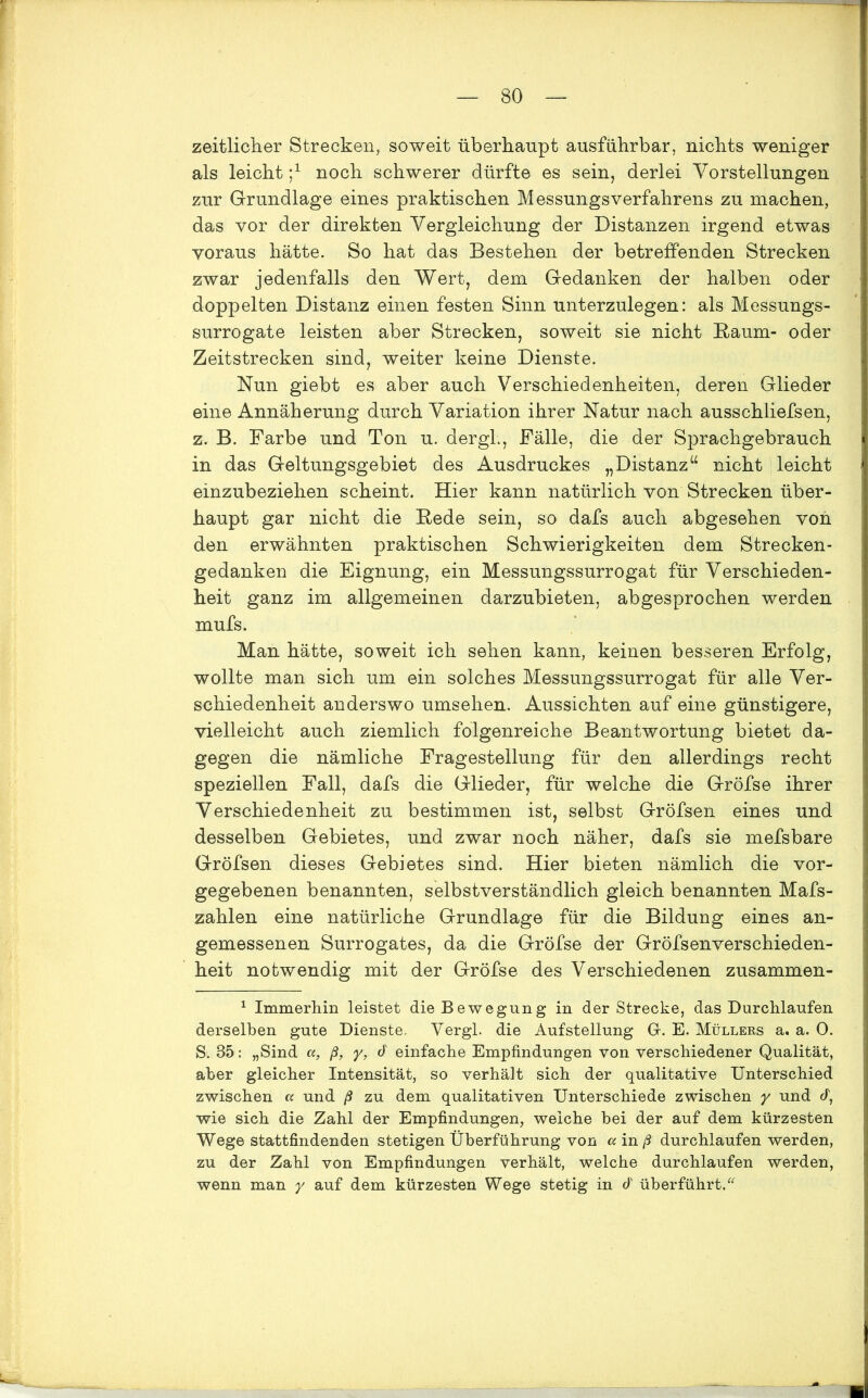 zeitlicher Strecken, soweit überhaupt ausführbar, nichts weniger als leicht noch schwerer dürfte es sein, derlei Vorstellungen zur Grundlage eines praktischen MessungsVerfahrens zu machen, das vor der direkten Vergleichung der Distanzen irgend etwas voraus hätte. So hat das Bestehen der betreffenden Strecken zwar jedenfalls den Wert, dem Gedanken der halben oder doppelten Distanz einen festen Sinn unterzulegen: als Messungs- surrogate leisten aber Strecken, soweit sie nicht Baum- oder Zeitstrecken sind, weiter keine Dienste. Nun giebt es aber auch Verschiedenheiten, deren Glieder eine Annäherung durch Variation ihrer Natur nach ausschiiefsen, z. B. Farbe und Ton u. dergl., Fälle, die der Sprachgebrauch in das Geltungsgebiet des Ausdruckes „Distanz“ nicht leicht einzubeziehen scheint. Hier kann natürlich von Strecken über- haupt gar nicht die Bede sein, so dafs auch abgesehen von den erwähnten praktischen Schwierigkeiten dem Strecken- gedanken die Eignung, ein Messungssurrogat für Verschieden- heit ganz im allgemeinen darzubieten, abgesprochen werden mufs. Man hätte, soweit ich sehen kann, keinen besseren Erfolg, wollte man sich um ein solches Messungssurrogat für alle Ver- schiedenheit anderswo umsehen. Aussichten auf eine günstigere, vielleicht auch ziemlich folgenreiche Beantwortung bietet da- gegen die nämliche Fragestellung für den allerdings recht speziellen Fall, dafs die Glieder, für welche die Gröfse ihrer Verschiedenheit zu bestimmen ist, selbst Gröfsen eines und desselben Gebietes, und zwar noch näher, dafs sie mefsbare Gröfsen dieses Gebietes sind. Hier bieten nämlich die vor- gegebenen benannten, selbstverständlich gleich benannten Mafs- zahlen eine natürliche Grundlage für die Bildung eines an- gemessenen Surrogates, da die Gröfse der Gröfsenverschieden- heit notwendig mit der Gröfse des Verschiedenen zusammen- 1 Immerhin leistet die Bewegung in der Strecke, das Durchlaufen derselben gute Dienste. Vergl. die Aufstellung G-. E. Müllers a, a. 0. S. 85: „Sind a, ß, y, d einfache Empfindungen von verschiedener Qualität, aber gleicher Intensität, so verhält sich der qualitative Unterschied zwischen « und ß zu dem qualitativen Unterschiede zwischen y und cf, wie sich die Zahl der Empfindungen, weiche bei der auf dem kürzesten Wege stattfindenden stetigen Überführung von a in ß durchlaufen werden, zu der Zahl von Empfindungen verhält, welche durchlaufen werden, wenn man y auf dem kürzesten Wege stetig in d überführt.