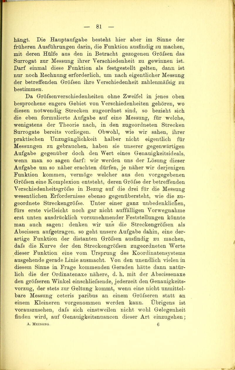 hängt. Die Hauptaufgabe besteht hier aber im Sinne der früheren Ausführungen darin, die Funktion ausfindig zu machen, mit deren Hülfe aus den in Betracht gezogenen Gröfsen das Surrogat zur Messung ihrer Verschiedenheit zu gewinnen ist. Darf einmal diese Funktion als festgestellt gelten, dann ist nur noch Rechnung erforderlich, um nach eigentlicher Messung der betreffenden Gröfsen ihre Verschiedenheit zahlenmäfsig zu bestimmen. Da Gröfsenverschiedenheiten ohne Zweifel in jenes oben besprochene engere Gebiet von Verschiedenheiten gehören, wo diesen notwendig Strecken zugeordnet sind, so bezieht sich die eben formulierte Aufgabe auf eine Messung, für welche, wenigstens der Theorie nach, in den zugeordneten Strecken Surrogate bereits vorliegen. Obwohl, wie wir sahen, ihrer praktischen Unzugänglichkeit halber nicht eigentlich für Messungen zu gebrauchen, haben sie unserer gegenwärtigen Aufgabe gegenüber doch den Wert eines Genauigkeitsideals, wenn man so sagen darf: wir werden uns der Lösung dieser Aufgabe um so näher erachten dürfen, je näher wir derjenigen Funktion kommen, vermöge welcher aus den vorgegebenen Gröfsen eine Komplexion entsteht, deren Gröfse der betreffenden Verschiedenheitsgröfse in Bezug auf die drei für die Messung wesentlichen Erfordernisse ebenso gegenübersteht, wie die zu- geordnete Streckengröfse. Unter einer ganz unbedenklichen, fürs erste vielleicht noch gar nicht auffälligen Vorwegnahme erst unten ausdrücklich vorzunehmender Feststellungen könnte man auch sagen: denken wir uns die Streckengröfsen als Abscissen aufgetragen, so geht unsere Aufgabe dahin, eine der- artige Funktion der distanten Gröfsen ausfindig zu machen, dafs die Kurve der den Streckengröfsen zugeordneten Werte dieser Funktion eine vom Ursprung des Koordinatensystems ausgehende gerade Linie ausmacht. Von den unendlich vielen in diesem Sinne in Frage kommenden Geraden hätte dann natür- lich die der Ordinatenaxe nähere, d. h. mit der Abscissenaxe den gröfseren Winkel einschliefsende, jederzeit den Genauigkeits- vorzug, der stets zur Geltung kommt, wenn eine nicht unmittel- bare Messung ceteris paribus an einem Gröfseren statt an einem Kleineren vorgenommen werden kann. Übrigens ist vorauszusehen, dafs sich einstweilen nicht wohl Gelegenheit finden wird, auf Genauigkeitsnuancen dieser Art einzugehen; A. Meinong. 6