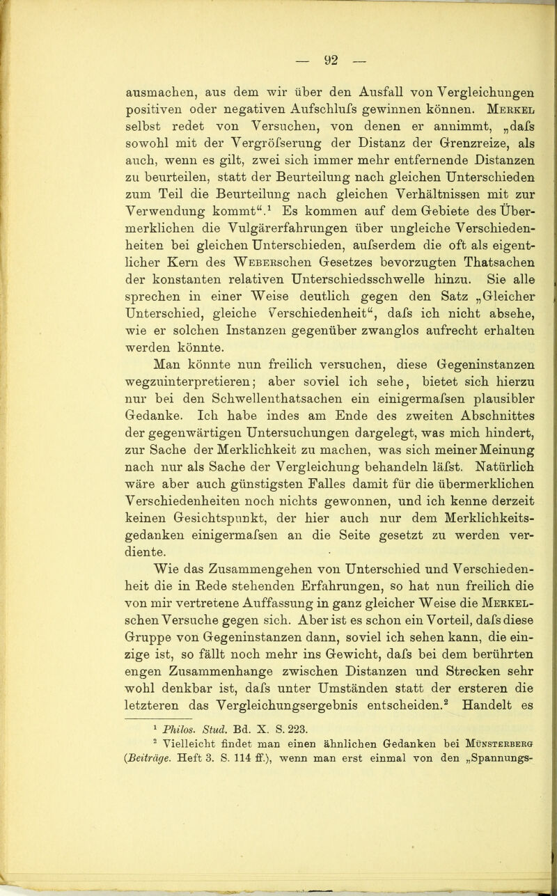 ausmachen, aus dem wir über den Ausfall von Vergleichungen positiven oder negativen Aufschlufs gewinnen können. Merkel selbst redet von Versuchen, von denen er annimmt, „dafs sowohl mit der Vergröfserung der Distanz der Grenzreize, als auch, wenn es gilt, zwei sich immer mehr entfernende Distanzen zu beurteilen, statt der Beurteilung nach gleichen Unterschieden zum Teil die Beurteilung nach gleichen Verhältnissen mit zur Verwendung kommt“.1 Es kommen auf dem Gebiete des Über- merklichen die Vulgärerfahrungen über ungleiche Verschieden- heiten bei gleichen Unterschieden, aufserdem die oft als eigent- licher Kern des WEBERschen Gesetzes bevorzugten Thatsachen der konstanten relativen Unterschiedsschwelle hinzu. Sie alle sprechen in einer Weise deutlich gegen den Satz „Gleicher Unterschied, gleiche Verschiedenheit“, dafs ich nicht absehe, wie er solchen Instanzen gegenüber zwanglos aufrecht erhalten werden könnte. Man könnte nun freilich versuchen, diese Gegeninstanzen wegzuinterpretieren; aber soviel ich sehe, bietet sich hierzu nur bei den Schwellenthatsachen ein einigermafsen plausibler Gedanke. Ich habe indes am Ende des zweiten Abschnittes der gegenwärtigen Untersuchungen dargelegt, was mich hindert, zur Sache der Merklichkeit zu machen, was sich meiner Meinung nach nur als Sache der Vergleichung behandeln läfst. Natürlich wäre aber auch günstigsten Falles damit für die übermerklichen Verschiedenheiten noch nichts gewonnen, und ich kenne derzeit keinen Gesichtspunkt, der hier auch nur dem Merklichkeits- gedanken einigermafsen an die Seite gesetzt zu werden ver- diente. Wie das Zusammengehen von Unterschied und Verschieden- heit die in Rede stehenden Erfahrungen, so hat nun freilich die von mir vertretene Auffassung in ganz gleicher Weise die Merkel- sehen Versuche gegen sich. Aber ist es schon ein Vorteil, dafs diese Gruppe von Gegeninstanzen dann, soviel ich sehen kann, die ein- zige ist, so fällt noch mehr ins Gewicht, dafs bei dem berührten engen Zusammenhänge zwischen Distanzen und Strecken sehr wohl denkbar ist, dafs unter Umständen statt der ersteren die letzteren das Vergleichungsergebnis entscheiden.2 Handelt es 1 Philos. Stud. Bd. X. S. 223. 2 Vielleicht findet man einen ähnlichen Gedanken bei Münsterbergt {Beiträge. Heft 3. S. 114 ff.), wenn man erst einmal von den „Spannungs-