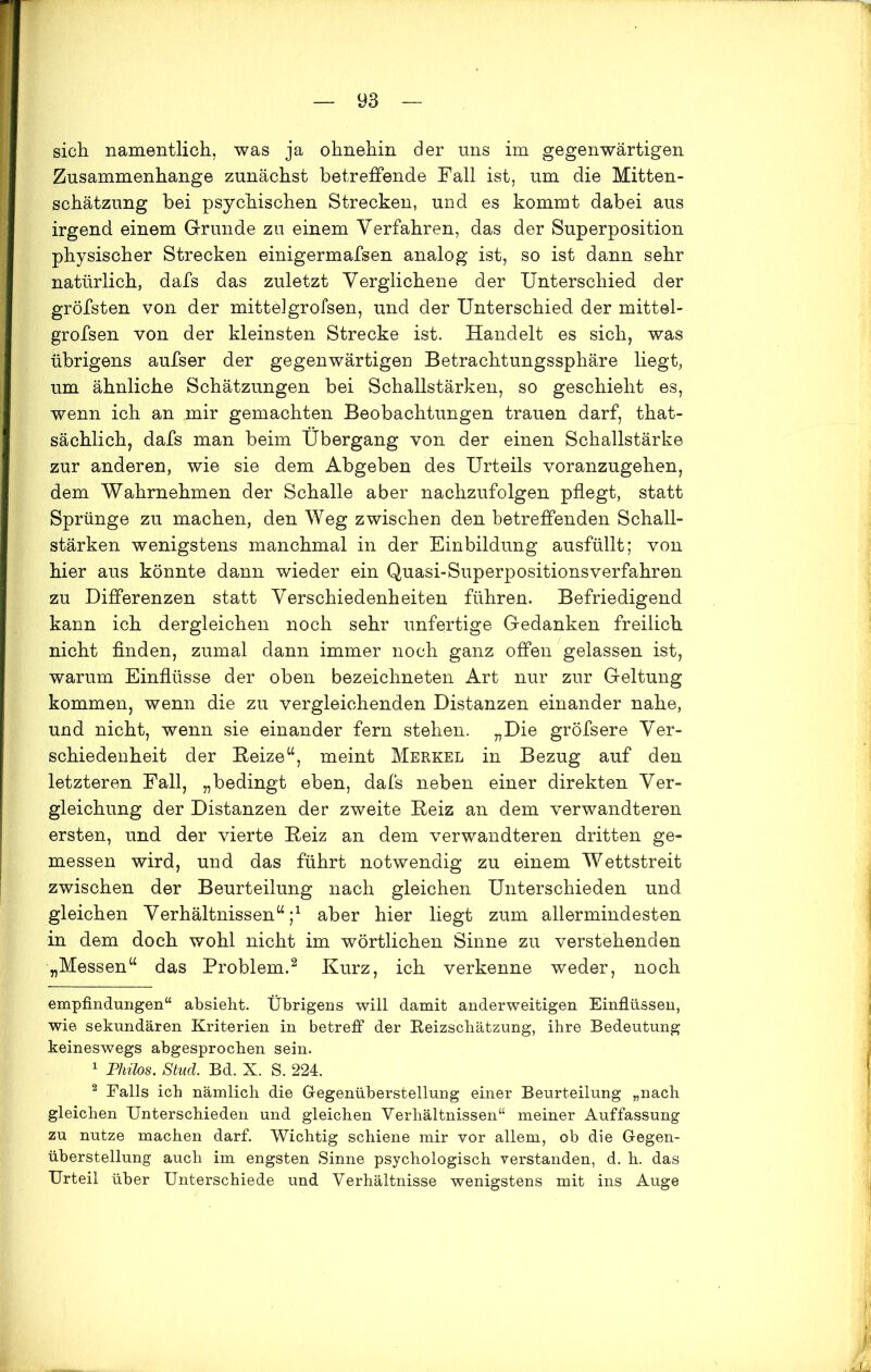 sich namentlich, was ja ohnehin der uns im gegenwärtigen Zusammenhänge zunächst betreffende Fall ist, um die Mitten- schätzung bei psychischen Strecken, und es kommt dabei aus irgend einem Grunde zu einem Verfahren, das der Superposition physischer Strecken einigermafsen analog ist, so ist dann sehr natürlich, dafs das zuletzt Verglichene der Unterschied der gröfsten von der mittelgrofsen, und der Unterschied der mittel- grofsen von der kleinsten Strecke ist. Handelt es sich, was übrigens aufser der gegenwärtigen Betrachtungssphäre liegt, um ähnliche Schätzungen bei Schallstärken, so geschieht es, wenn ich an mir gemachten Beobachtungen trauen darf, that- sächlich, dafs man beim Übergang von der einen Schallstärke zur anderen, wie sie dem Abgeben des Urteils voranzugehen, dem Wahrnehmen der Schalle aber nachzufolgen pflegt, statt Sprünge zu machen, den Weg zwischen den betreffenden Schall- stärken wenigstens manchmal in der Einbildung ausfüllt; von hier aus könnte dann wieder ein Quasi-Superpositionsverfahren zu Differenzen statt Verschiedenheiten führen. Befriedigend kann ich dergleichen noch sehr unfertige Gedanken freilich nicht finden, zumal dann immer noch ganz offen gelassen ist, warum Einflüsse der oben bezeichneten Art nur zur Geltung kommen, wenn die zu vergleichenden Distanzen einander nahe, und nicht, wenn sie einander fern stehen. „Die gröfsere Ver- schiedenheit der Reize“, meint Merkel in Bezug auf den letzteren Fall, „bedingt eben, dafs neben einer direkten Ver- gleichung der Distanzen der zweite Reiz an dem verwandteren ersten, und der vierte Reiz an dem verwandteren dritten ge- messen wird, und das führt notwendig zu einem Wettstreit zwischen der Beurteilung nach gleichen Unterschieden und gleichen Verhältnissen“;* 1 aber hier liegt zum allermindesten in dem doch wohl nicht im wörtlichen Sinne zu verstehenden „Messen“ das Problem.2 Kurz, ich verkenne weder, noch empfindungen“ absieht. Übrigens will damit anderweitigen Einflüssen, wie sekundären Kriterien in betreff der Reizschätzung, ihre Bedeutung keineswegs abgesprochen sein. 1 Philos. Stud. Bd. X. S. 224. 2 Falls ich nämlich die Gegenüberstellung einer Beurteilung „nach gleichen Unterschieden und gleichen Verhältnissen“ meiner Auffassung zu nutze machen darf. Wichtig schiene mir vor allem, ob die Gegen- überstellung auch im engsten Sinne psychologisch verstanden, d. h. das Urteil über Unterschiede und Verhältnisse wenigstens mit ins Auge