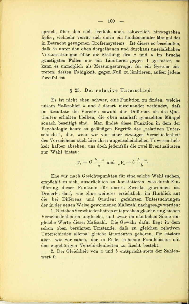 Spruch, über den sich freihch auch schwerlich hinwegsehen liefse; vielmehr verrät sich darin ein fundamentaler Mangel des in Betracht gezogenen Gröfsensystems. Ist dieses so beschaffen, dafs es unter den oben dargethanen und durchaus unerläfslichen Voraussetzungen über die Stellung des a und b im Bruche günstigsten Falles nur ein Limitieren gegen 1 gestattet, so kann es unmöglich als Messungssurrogat für ein System ein- treten, dessen Fähigkeit, gegen Null zu limitieren, aufser jedem Zweifel ist. § 23. Der relative Unterschied. Es ist nicht eben schwer, eine Funktion zu finden, welche unsere Mafszahlen a und b derart miteinander verbindet, dafs im Resultate die Vorzüge sowohl der Differenz als des Quo- tienten erhalten bleiben, die oben namhaft gemachten Mängel sonach beseitigt sind. Man findet diese Funktion in dem der Psychologie heute so geläufigen Begriffe des „relativen Unter- schiedes“, der, wenn wir von einer etwaigen Verschiedenheit des Vorzeichens auch hier ihrer augenscheinlichen UnWesentlich- keit halber absehen, uns doch jedenfslls die zwei Eventualitäten zur Wahl bietet: ,Vb b—a und nVh—C Ehe wir nach Gesichtspunkten für eine solche Wahl suchen, empfiehlt es sich, ausdrücklich zu konstatieren, was durch Ein- führung dieser Funktion für unsere Zwecke gewonnen ist. Dreierlei darf, wie ohne weiteres ersichtlich, im Hinblick aut die bei Differenz und Quotient geführten Untersuchungen der in der neuen Weise gewonnenen Mafiszahl nachgesagt werden: 1. GleichenVerschiedenheiten entsprechen gleiche, ungleichen Verschiedenheiten ungleiche, und zwar im nämlichen Sinne un- gleiche Werte dieser Mafszahl. Die Gewähr dafür liegt in dem schon oben berührten Umstande, dafs zu gleichen relativen Unterschieden allemal gleiche Quotienten gehören, für letztere aber, wie wir sahen, der in Rede stehende Parallelismus mit den zugehörigen Verschiedenheiten zu Recht besteht» 2. Der Gleichheit von a und b entspricht stets der Zahlen- wert 0.