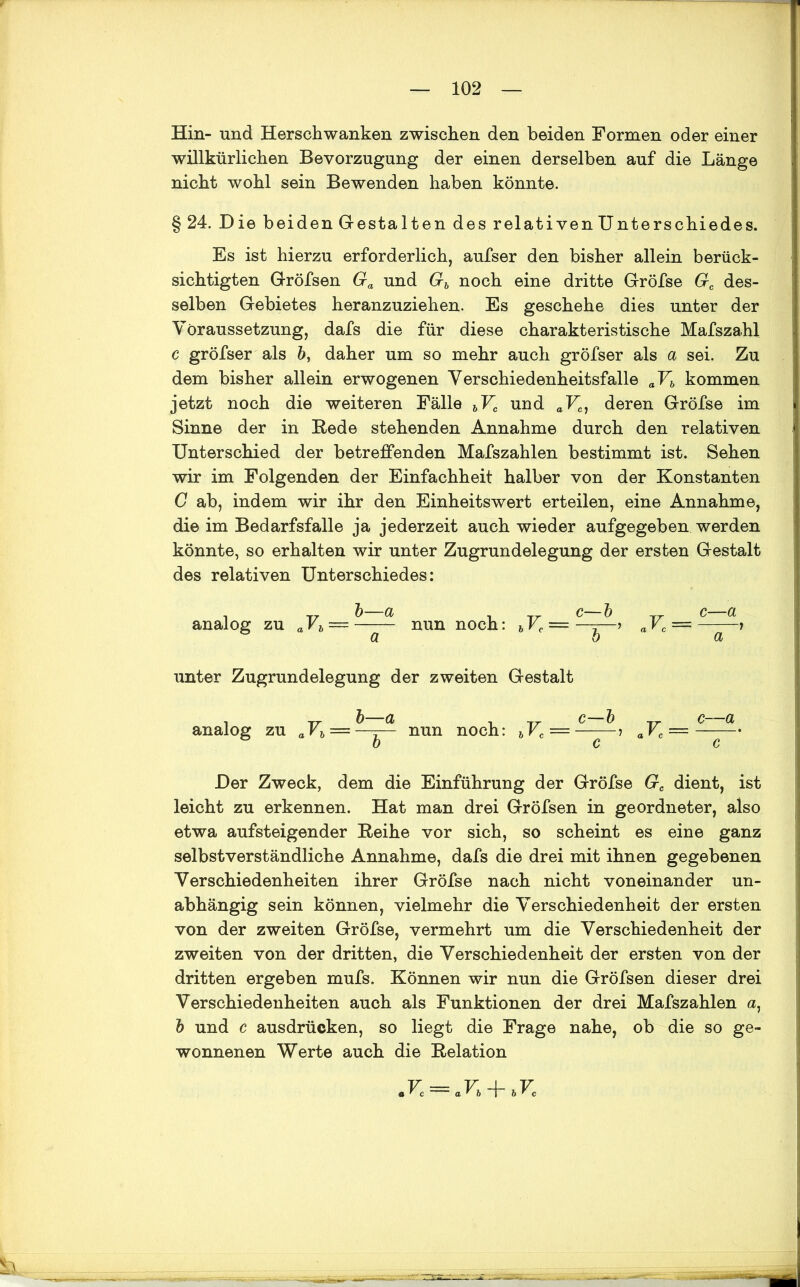 Hin- und Herschwanken zwischen den beiden Formen oder einer willkürlichen Bevorzugung der einen derselben auf die Länge nicht wohl sein Bewenden haben könnte. §24. Die beiden Gestalten des relativenUnterschiedes. Es ist hierzu erforderlich, aufser den bisher allein berück- sichtigten Gröfsen Ga und Gb noch eine dritte Gröfse Gc des- selben Gebietes heranzuziehen. Es geschehe dies unter der Voraussetzung, dafs die für diese charakteristische Mafszahl c gröfser als b, daher um so mehr auch gröfser als a sei. Zu dem bisher allein erwogenen Verschiedenheitsfalle aVb kommen jetzt noch die weiteren Fälle bVc und aVc) deren Gröfse im Sinne der in Bede stehenden Annahme durch den relativen Unterschied der betreffenden Mafszahlen bestimmt ist. Sehen wir im Folgenden der Einfachheit halber von der Konstanten G ab, indem wir ihr den Einheitswert erteilen, eine Annahme, die im Bedarfsfälle ja jederzeit auch wieder aufgegeben werden könnte, so erhalten wir unter Zugrundelegung der ersten Gestalt des relativen Unterschiedes: analog zu aFft = -—- nun noch: bVc = aVc = -—— > a ö a unter Zugrundelegung der zweiten Gestalt analog zu aVh = nun noch: bVc — -—aVc = -—-• b c c Der Zweck, dem die Einführung der Gröfse Gc dient, ist leicht zu erkennen. Hat man drei Gröfsen in geordneter, also etwa aufsteigender Reihe vor sich, so scheint es eine ganz selbstverständliche Annahme, dafs die drei mit ihnen gegebenen Verschiedenheiten ihrer Gröfse nach nicht voneinander un- abhängig sein können, vielmehr die Verschiedenheit der ersten von der zweiten Gröfse, vermehrt um die Verschiedenheit der zweiten von der dritten, die Verschiedenheit der ersten von der dritten ergeben mufs. Können wir nun die Gröfsen dieser drei Verschiedenheiten auch als Funktionen der drei Mafszahlen a, b und c ausdrüeken, so liegt die Frage nahe, ob die so ge- wonnenen Werte auch die Relation rc = arb + bVc