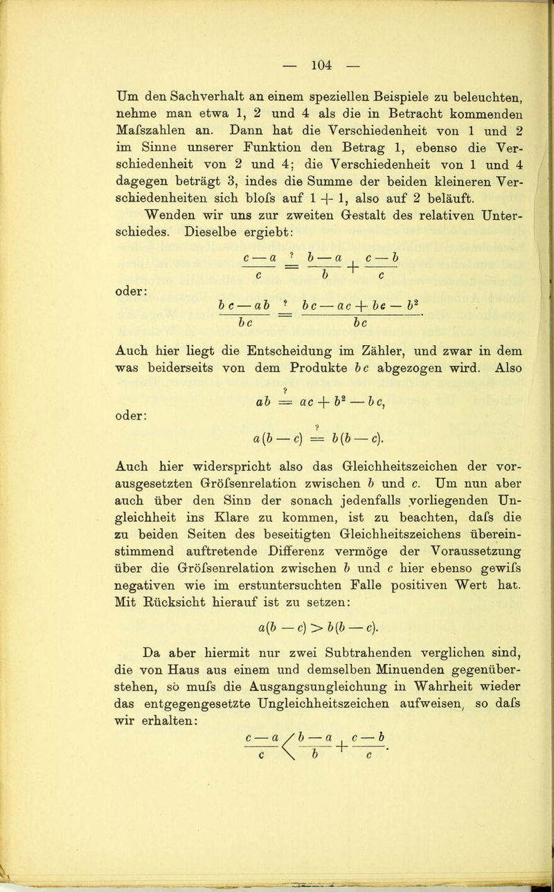 Um den Sachverhalt an einem speziellen Beispiele zu beleuchten, nehme man etwa 1, 2 und 4 als die in Betracht kommenden Mafszahlen an. Dann hat die Verschiedenheit von 1 und 2 im Sinne unserer Funktion den Betrag 1, ebenso die Ver- schiedenheit von 2 und 4; die Verschiedenheit von 1 und 4 dagegen beträgt 3, indes die Summe der beiden kleineren Ver- schiedenheiten sich blofs auf 1 + 1, also auf 2 beläuft. Wenden wir uns zur zweiten Gestalt des relativen Unter- schiedes. Dieselbe ergiebt: oder: bc— ab bc — ac-\- be — b2 bc bc Auch hier liegt die Entscheidung im Zähler, und zwar in dem was beiderseits von dem Produkte bc abgezogen wird. Also ? ab = ac + b2 — bc, oder: a [b — c) = b(b — c). Auch hier widerspricht also das Gleichheitszeichen der vor- ausgesetzten Gröfsenrelation zwischen b und c. Um nun aber auch über den Sinn der sonach jedenfalls vorliegenden Un- gleichheit ins Klare zu kommen, ist zu beachten, dafs die zu beiden Seiten des beseitigten Gleichheitszeichens überein- stimmend auftretende Differenz vermöge der Voraussetzung über die Gröfsenrelation zwischen b und c hier ebenso gewifs negativen wie im erstuntersuchten Falle positiven Wert hat. Mit Rücksicht hierauf ist zu setzen: a{b — c)'>b(b — c). Da aber hiermit nur zwei Subtrahenden verglichen sind, die von Haus aus einem und demselben Minuenden gegenüber- stehen, sö mufs die Ausgangsungleichung in Wahrheit wieder das entgegengesetzte Ungleichheitszeichen aufweisen, so dafs wir erhalten: a /b — a c — b \ b c c
