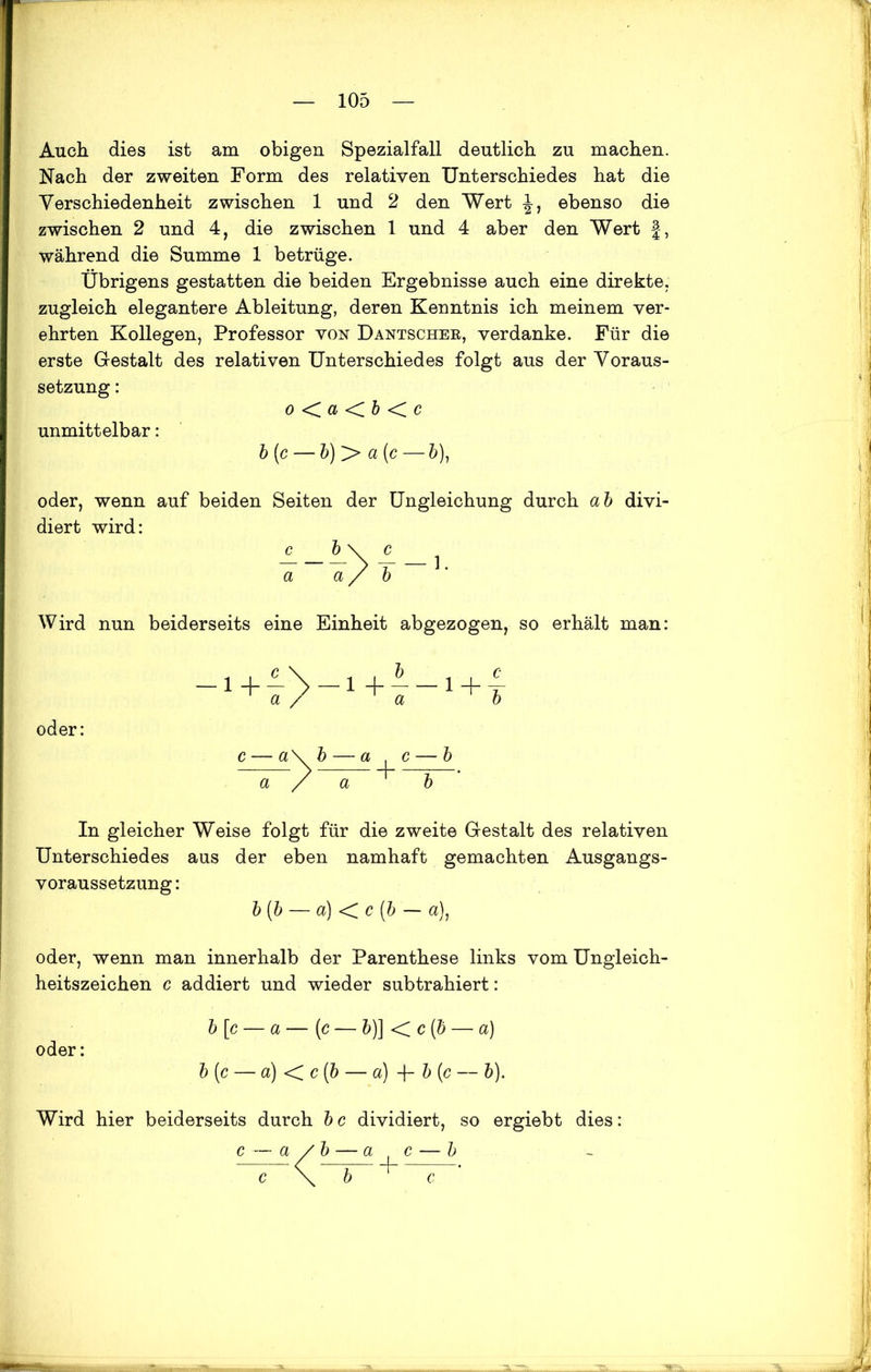 Auch dies ist am obigen Spezialfall deutlich zu machen. Nach der zweiten Form des relativen Unterschiedes hat die Verschiedenheit zwischen 1 und 2 den Wert ebenso die zwischen 2 und 4, die zwischen 1 und 4 aber den Wert f-, während die Summe 1 betrüge. Übrigens gestatten die beiden Ergebnisse auch eine direkte, zugleich elegantere Ableitung, deren Kenntnis ich meinem ver- ehrten Kollegen, Professor von Dantschee, verdanke. Für die erste Gestalt des relativen Unterschiedes folgt aus der Voraus- setzung : o < a < b < c unmittelbar: b(c — b)y> a(c — 5), oder, wenn auf beiden Seiten der Ungleichung durch ab divi- diert wird: Wird nun beiderseits eine Einheit abgezogen, so erhält man: oder: In gleicher Weise folgt für die zweite Gestalt des relativen Unterschiedes aus der eben namhaft gemachten Ausgangs- voraussetzung : b (b — a) < c [b — a), oder, wenn man innerhalb der Parenthese links vom Ungleich- heitszeichen c addiert und wieder subtrahiert: b [c — a — (c — b)] < c (b — a) oder: b (c — a) < c (b — a) -f- b (c — b). Wird hier beiderseits durch b c dividiert, so ergiebt dies: c — a / b — a t c — b