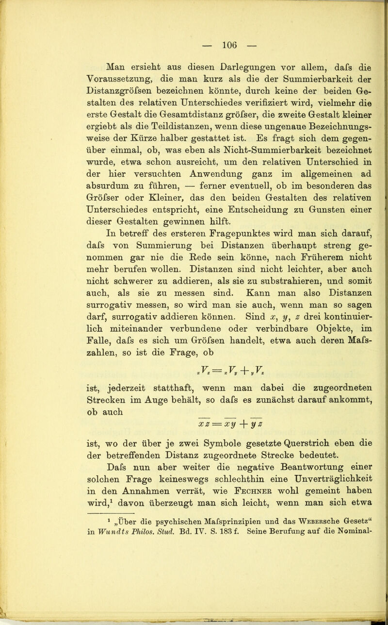 Man ersieht aus diesen Darlegungen vor allem, dafs die Voraussetzung, die man kurz als die der Summierbarkeit der Distanzgröfsen bezeichnen könnte, durch keine der beiden Ge- stalten des relativen Unterschiedes verifiziert wird, vielmehr die erste Gestalt die Gesamtdistanz gröfser, die zweite Gestalt kleiner ergiebt als die Teildistanzen, wenn diese ungenaue Bezeichnungs- weise der Kürze halber gestattet ist. Es fragt sich dem gegen- über einmal, ob, was eben als Nicht-Summierbarkeit bezeichnet wurde, etwa schon ausreicht, um den relativen Unterschied in der hier versuchten Anwendung ganz im allgemeinen ad absurdum zu führen, — ferner eventuell, ob im besonderen das Gröfser oder Kleiner, das den beiden Gestalten des relativen Unterschiedes entspricht, eine Entscheidung zu Gunsten einer dieser Gestalten gewinnen hilft. In betreff des ersteren Fragepunktes wird man sich darauf, dafs von Summierung bei Distanzen überhaupt streng ge- nommen gar nie die Rede sein könne, nach Früherem nicht mehr berufen wollen. Distanzen sind nicht leichter, aber auch nicht schwerer zu addieren, als sie zu substrahieren, und somit auch, als sie zu messen sind. Kann man also Distanzen surrogativ messen, so wird man sie auch, wenn man so sagen darf, surrogativ addieren können. Sind X, y, z drei kontinuier- lich miteinander verbundene oder verbindbare Objekte, im Falle, dafs es sich um Gröfsen handelt, etwa auch deren Mafs- zahlen, so ist die Frage, ob V = V 4- V ist, jederzeit statthaft, wenn man dabei die zugeordneten Strecken im Auge behält, so dafs es zunächst darauf ankommt, ob auch xz — xy -f- y z ist, wo der über je zwei Symbole gesetzte Querstrich eben die der betreffenden Distanz zugeordnete Strecke bedeutet. Dafs nun aber weiter die negative Beantwortung einer solchen Frage keineswegs schlechthin eine Unverträglichkeit in den Annahmen verrät, wie Fechner wohl gemeint haben wird,1 davon überzeugt man sich leicht, wenn man sich etwa 1 „Über die psychischen Mafsprinzipien und das WEBERSche Gesetz“ in Wundts Philos. Stud. Bd. IV. S. 183 f. Seine Berufung auf die Nominal-