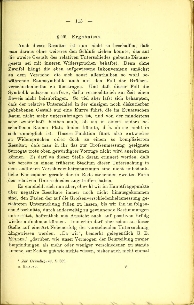 § 26. Ergebnisse, Auch dieses Resultat ist nun nicht so beschaffen, dafs man daraus ohne weiteres den Schlufs ziehen könnte, das aut die zweite Gestalt des relativen Unterschiedes gebaute Distanz- gesetz sei mit inneren Widersprüchen behaftet. Denn ohne Zweifel hängt die eben aufgewiesene Inkonvenienz zunächst an dem Versuche, die sich sonst allenthalben so wohl be- währende Raumsymbolik auch auf den Fall der Gröfsen- verschiedenheiten zu übertragen. Und dafs dieser Fall die Symbolik zulassen müfste, dafür vermöchte ich zurZeit einen Beweis nicht beizubringen. So viel aber läfst sich behaupten, dafs der relative Unterschied in der einzigen noch diskutierbar gebliebenen Gestalt auf eine Kurve führt, die im EüKLiDschen Raum nicht mehr unterzubringen ist, und von der mindestens sehr zweifelhaft bleiben mufs, ob sie in einem anders be- schaffenen Raume Platz finden könnte, d. h. ob sie nicht in sich unmöglich ist. Unsere Funktion führt also entweder zu Widersprüchen oder doch zu einem so komplizierten Resultat, dafs man in ihr das zur Gröfsenmessung geeignete Surrogat trotz oben gewürdigter Vorzüge nicht wird anerkennen können. Es darf an dieser Stelle daran erinnert werden, dafs wir bereits in einem früheren Stadium dieser Untersuchung in dem endlichen Verschiedenheitsmaximum eine nicht unbedenk- liche Konsequenz gerade der in Rede stehenden zweiten Form des relativen Unterschiedes angetroffen haben. Es empfiehlt sich nun aber, obwohl wir im Hauptfragepunkte über negative Resultate immer noch nicht hinausgekommen sind, den Faden der auf die Gröfsenverschiedenheitsmessung ge- richteten Untersuchung fallen zu lassen, bis wir ihn im folgen- den Abschnitte, durch anderweitig zu gewinnende Bestimmungen unterstützt, hoffentlich mit Aussicht auch auf positiven Erfolg wieder aufnehmen können. Immerhin darf aber schon an dieser Stelle auf eine Art Nebenerfolg der vorstehenden Untersuchung hingewiesen werden. „Da wir“, bemerkt gelegentlich G. E. Müller,1 „darüber, wie unserVermögen der Beurteilung zweier Empfindungen als mehr oder weniger verschiedener zu stände komme, zur Zeit so gut wie nichts wissen, bisher auch nicht einmal 1 Zur Grundlegung. S. 389. A. Meinong. 8