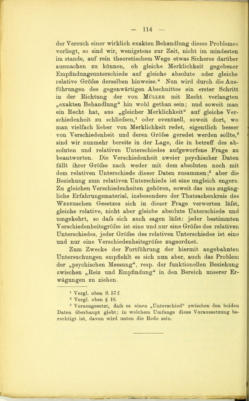 der Versuch einer wirklich exakten Behandlung dieses Problemes vorliegt, so sind wir, wenigstens zur Zeit, nicht im mindesten im stände, auf rein theoretischem Wege etwas Sicheres darüber ausmachen zu können, ob gleiche Merklichkeit gegebener Empfindungsunterschiede auf gleiche absolute oder gleiche relative Gröfse derselben hiuweise.44 Nun wird durch die Aus- führungen des gegenwärtigen Abschnittes ein erster Schritt in der Richtung der von Müller mit Recht verlangten „exakten Behandlung44 hin wohl gethan sein; und soweit man ein Recht hat, aus „gleicher Merklichkeit44 auf gleiche Ver- schiedenheit zu schliefsen,1 oder eventuell, soweit dort, wo man vielfach lieber von Merklichkeit redet, eigentlich besser von Verschiedenheit und deren Gröfse geredet werden sollte,2 sind wir nunmehr bereits in der Lage, die in betreff des ab- soluten und relativen Unterschiedes aufgeworfene Frage zu beantworten. Die Verschiedenheit zweier psychischer Daten fällt ihrer Gröfse nach weder mit dem absoluten noch mit dem relativen Unterschiede dieser Daten zusammen;3 aber die Beziehung zum relativen Unterschiede ist eine ungleich engere. Zu gleichen Verschiedenheiten gehören, soweit das uns zugäng- liche Erfahrungsmaterial, insbesondere der Thatsachenkreis des WEBERschen Gesetzes sich in dieser Frage verwerten läfst, gleiche relative, nicht aber gleiche absolute Unterschiede und umgekehrt, so dafs sich auch sagen läfst: jeder bestimmten Verschiedenheitsgröfse ist eine und nur eine Gröfse des relativen Unterschiedes, jeder Gröfse des relativen Unterschiedes ist eine und nur eine Verschiedenheitsgröfse zugeordnet. Zum Zwecke der Fortführung der hiermit angebahnten Untersuchungen empfiehlt es sich nun aber, auch das Problem der „psychischen Messung44, resp. der funktionellen Beziehung zwischen „Reiz und Empfindung44 in den Bereich unserer Er- wägungen zu ziehen. 1 Vergl. oben S. 57 f. 2 Vergl. oben § 10. 3 Vorausgesetzt, dafs es einen „Unterschied“ zwischen den beiden Daten überhaupt giebt; in welchem Umfange diese Voraussetzung be- rechtigt ist, davon wird unten die Bede sein.