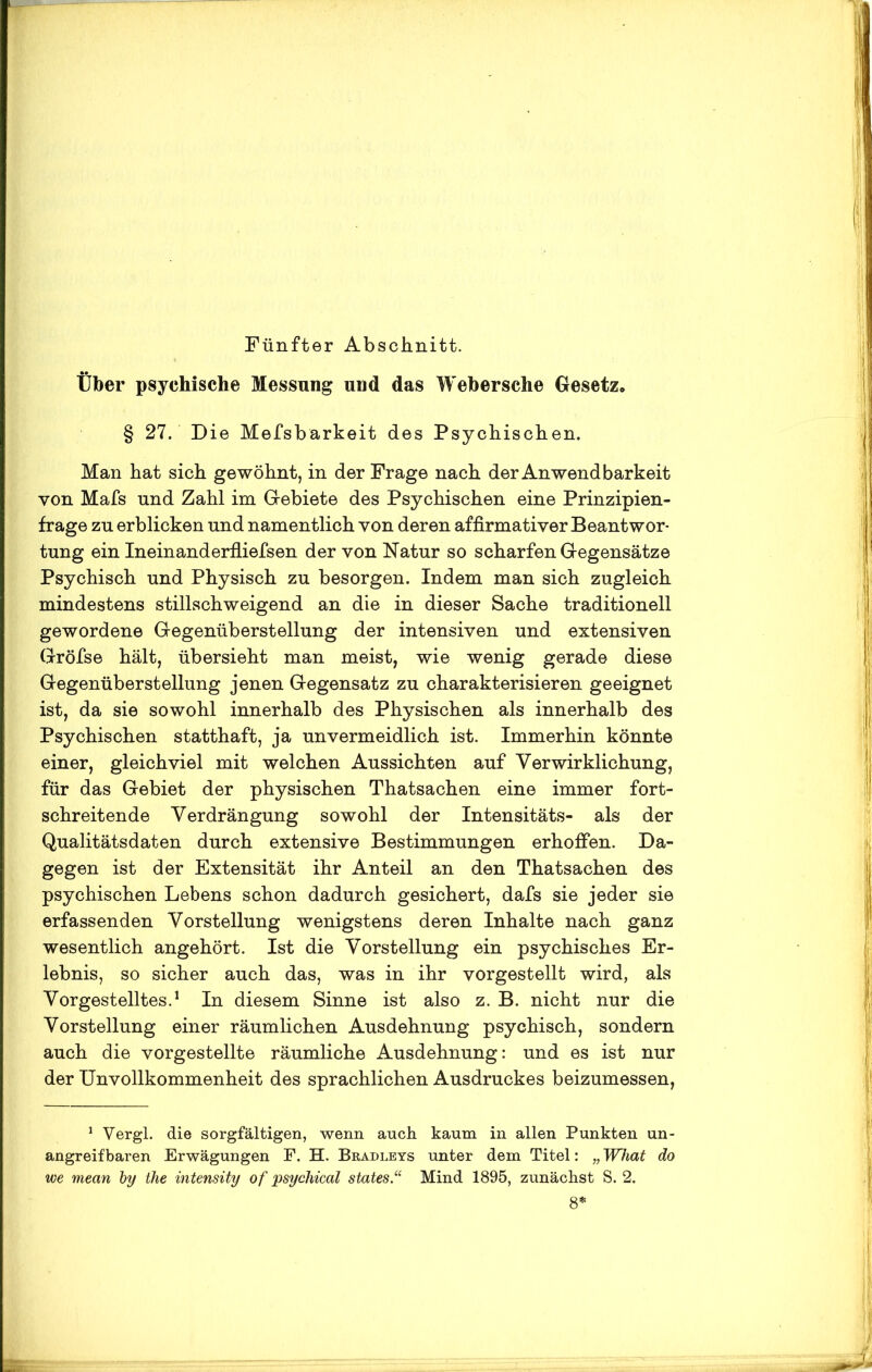 Fünfter Abschnitt. Über psychische Messung und das Webersche Gesetz* § 27. Die Mefsbarkeit des Psychischen. Man hat sich gewöhnt, in der Frage nach der Anwendbarkeit von Mafs und Zahl im Gebiete des Psychischen eine Prinzipien- frage zn erblicken und namentlich von deren affirmativer Beantwor- tung ein Ineinanderfliefsen der von Natur so scharfen Gegensätze Psychisch und Physisch zu besorgen. Indem man sich zugleich mindestens stillschweigend an die in dieser Sache traditionell gewordene Gegenüberstellung der intensiven und extensiven Gröfse hält, übersieht man meist, wie wenig gerade diese Gegenüberstellung jenen Gegensatz zu charakterisieren geeignet ist, da sie sowohl innerhalb des Physischen als innerhalb des Psychischen statthaft, ja unvermeidlich ist. Immerhin könnte einer, gleichviel mit welchen Aussichten auf Verwirklichung, für das Gebiet der physischen Thatsachen eine immer fort- schreitende Verdrängung sowohl der Intensitäts- als der Qualitätsdaten durch extensive Bestimmungen erhoffen. Da- gegen ist der Extensität ihr Anteil an den Thatsachen des psychischen Lebens schon dadurch gesichert, dafs sie jeder sie erfassenden Vorstellung wenigstens deren Inhalte nach ganz wesentlich angehört. Ist die Vorstellung ein psychisches Er- lebnis, so sicher auch das, was in ihr vorgestellt wird, als Vorgestelltes.1 In diesem Sinne ist also z. B. nicht nur die Vorstellung einer räumlichen Ausdehnung psychisch, sondern auch die vorgestellte räumliche Ausdehnung: und es ist nur der Unvollkommenheit des sprachlichen Ausdruckes beizumessen, 1 Vergl. die sorgfältigen, wenn auch kaum in allen Punkten un- angreifbaren Erwägungen F. H. Bradleys unter dem Titel: „ What do we mean by the intensity of psychical States “ Mind 1895, zunächst S. 2. 8*