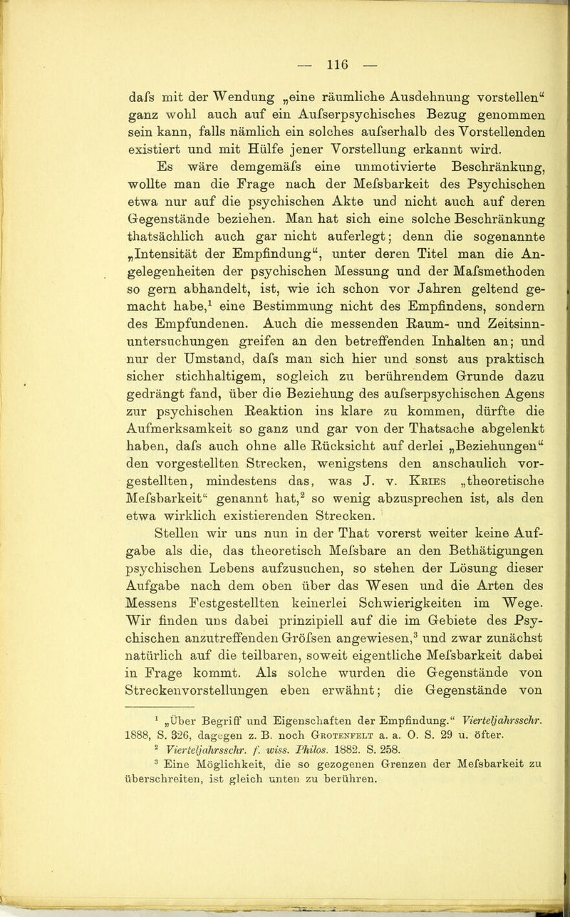 dafs mit der Wendung „eine räumliche Ausdehnung vorstellen“ ganz wohl auch auf ein Aufserpsychisches Bezug genommen sein kann, falls nämlich ein solches aufserhalb des Vorstehenden existiert und mit Hülfe jener Vorstellung erkannt wird. Es wäre demgemäfs eine unmotivierte Beschränkung, wollte man die Frage nach der Mefsbarkeit des Psychischen etwa nur auf die psychischen Akte und nicht auch auf deren Gegenstände beziehen. Man hat sich eine solche Beschränkung thatsächlich auch gar nicht auferlegt; denn die sogenannte „Intensität der Empfindung“, unter deren Titel man die An- gelegenheiten der psychischen Messung und der Mafsmethoden so gern abhandelt, ist, wie ich schon vor Jahren geltend ge- macht habe,1 eine Bestimmung nicht des Empfindens, sondern des Empfundenen. Auch die messenden Baum- und Zeitsinn- untersuchungen greifen an den betreffenden Inhalten an; und nur der Umstand, dafs man sich hier und sonst aus praktisch sicher stichhaltigem, sogleich zu berührendem Grunde dazu gedrängt fand, über die Beziehung des aufserpsychischen Agens zur psychischen Reaktion ins klare zu kommen, dürfte die Aufmerksamkeit so ganz und gar von der Thatsache abgelenkt haben, dafs auch ohne alle Rücksicht auf derlei „Beziehungen“ den vorgestellten Strecken, wenigstens den anschaulich vor- gestellten, mindestens das, was J. v. Kbies „theoretische Mefsbarkeit“ genannt hat,2 so wenig abzusprechen ist, als den etwa wirklich existierenden Strecken. Stellen wir uns nun in der That vorerst weiter keine Auf- gabe als die, das theoretisch Mefsbare an den Bethätigungen psychischen Lebens aufzusuchen, so stehen der Lösung dieser Aufgabe nach dem oben über das Wesen und die Arten des Messens Eestgestellten keinerlei Schwierigkeiten im Wege. Wir finden uns dabei prinzipiell auf die im Gebiete des Psy- chischen anzutreffenden Gröfsen angewiesen,3 und zwar zunächst natürlich auf die teilbaren, soweit eigentliche Mefsbarkeit dabei in Frage kommt. Als solche wurden die Gegenstände von Streckenvorstellungen eben erwähnt; die Gegenstände von 1 „Über Begriff und Eigenschaften der Empfindung.“ Vierteljahrsschr. 1888, S. 826, dagegen z. B. noch Grotenfelt a. a. 0. S. 29 u. öfter. 2 Vierteljahrsschr. f. wiss. Philos. 1882. S. 258. 3 Eine Möglichkeit, die so gezogenen Grenzen der Mefsbarkeit zu überschreiten, ist gleich unten zu berühren.