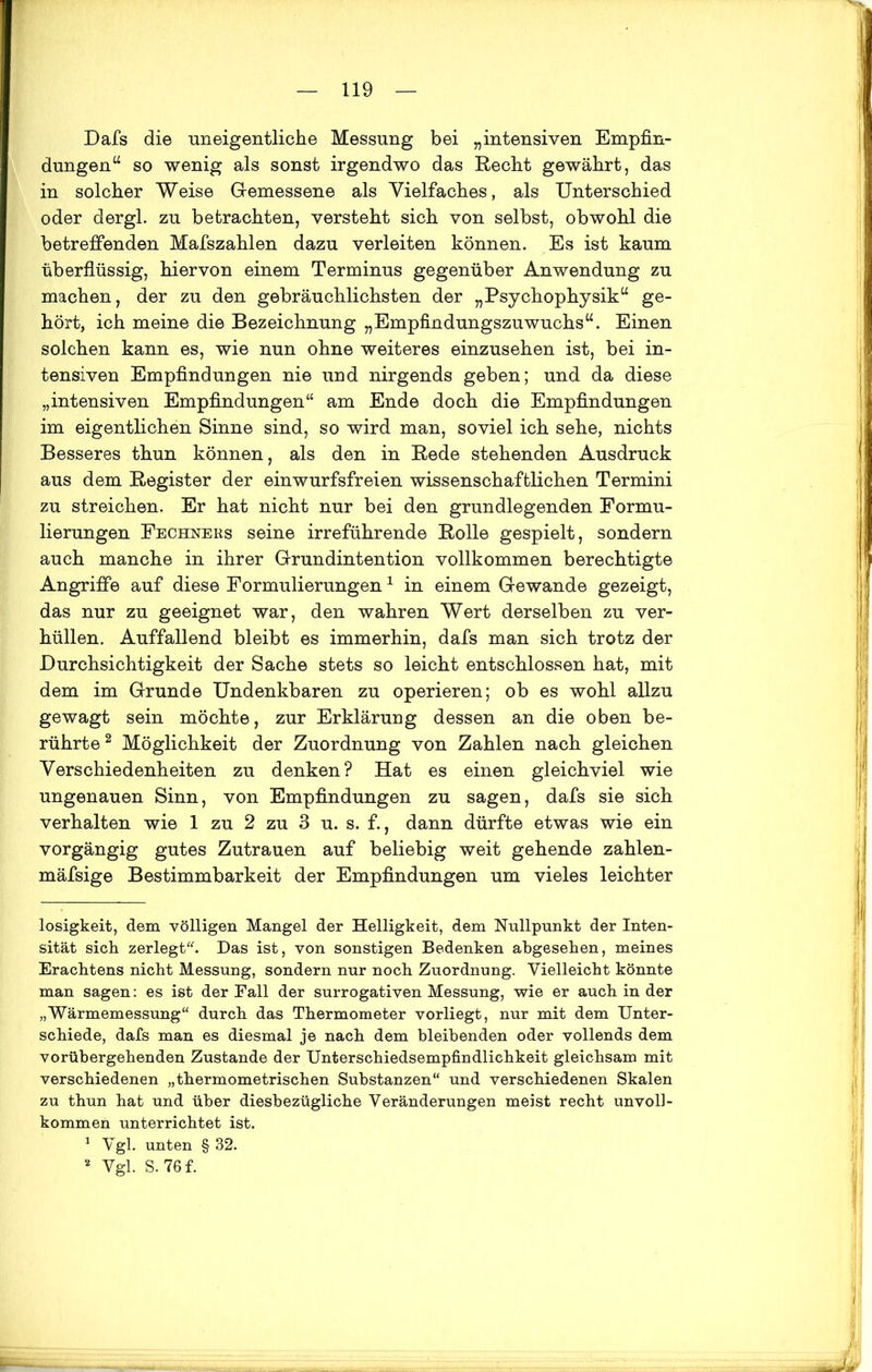 Dafs die uneigentliche Messung bei „intensiven Empfin- dungen“ so wenig als sonst irgendwo das Recht gewährt, das in solcher Weise Gemessene als Vielfaches, als Unterschied oder dergl. zu betrachten, versteht sich von selbst, obwohl die betreffenden Mafszahlen dazu verleiten können. Es ist kaum überflüssig, hiervon einem Terminus gegenüber Anwendung zu machen, der zu den gebräuchlichsten der „Psychophysik“ ge- hört, ich meine die Bezeichnung „Empfindungszuwuchs“. Einen solchen kann es, wie nun ohne weiteres einzusehen ist, bei in- tensiven Empfindungen nie und nirgends geben; und da diese „intensiven Empfindungen“ am Ende doch die Empfindungen im eigentlichen Sinne sind, so wird man, soviel ich sehe, nichts Besseres thun können, als den in Rede stehenden Ausdruck aus dem Register der einwurfsfreien wissenschaftlichen Termini zu streichen. Er hat nicht nur bei den grundlegenden Formu- lierungen Fechners seine irreführende Rolle gespielt, sondern auch manche in ihrer Grundintention vollkommen berechtigte Angriffe auf diese Formulierungen1 in einem Gewände gezeigt, das nur zu geeignet war, den wahren Wert derselben zu ver- hüllen. Auffallend bleibt es immerhin, dafs man sich trotz der Durchsichtigkeit der Sache stets so leicht entschlossen hat, mit dem im Grunde Undenkbaren zu operieren; ob es wohl allzu gewagt sein möchte, zur Erklärung dessen an die oben be- rührte2 Möglichkeit der Zuordnung von Zahlen nach gleichen Verschiedenheiten zu denken? Hat es einen gleichviel wie ungenauen Sinn, von Empfindungen zu sagen, dafs sie sich verhalten wie 1 zu 2 zu 3 u. s. f., dann dürfte etwas wie ein vorgängig gutes Zutrauen auf beliebig weit gehende zahlen- mäfsige Bestimmbarkeit der Empfindungen um vieles leichter losigkeit, dem völligen Mangel der Helligkeit, dem Nullpunkt der Inten- sität sich zerlegt. Das ist, von sonstigen Bedenken abgesehen, meines Erachtens nicht Messung, sondern nur noch Zuordnung. Vielleicht könnte man sagen: es ist der Fall der surrogativen Messung, wie er auch in der „Wärmemessung“ durch das Thermometer vorliegt, nur mit dem Unter- schiede, dafs man es diesmal je nach dem bleibenden oder vollends dem vorübergehenden Zustande der Unterschiedsempfindlichkeit gleichsam mit verschiedenen „thermometrischen Substanzen“ und verschiedenen Skalen zu thun hat und über diesbezügliche Veränderungen meist recht unvoll- kommen unterrichtet ist. 1 Vgl. unten § 32. * Vgl. S.76f.
