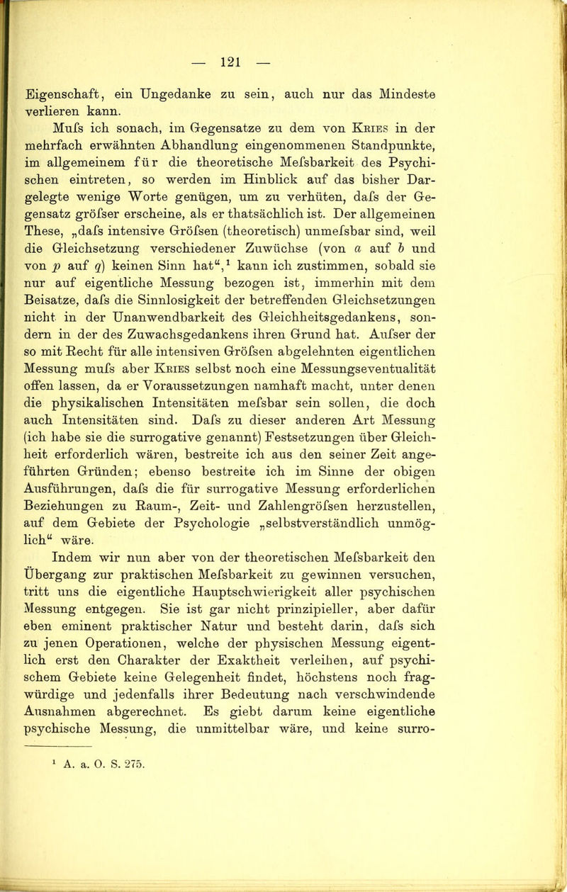 Eigenschaft, ein Ungedanke zu sein, auch nur das Mindeste verlieren kann. Mufs ich sonach, im Gegensätze zu dem von Kries in der mehrfach erwähnten Abhandlung eingenommenen Standpunkte, im allgemeinem für die theoretische Mefsbarkeit des Psychi- schen eintreten, so werden im Hinblick auf das bisher Dar- gelegte wenige Worte genügen, um zu verhüten, dafs der Ge- gensatz gröfser erscheine, als er thatsächlich ist. Der allgemeinen These, „dafs intensive Gröfsen (theoretisch) unmefsbar sind, weil die Gleichsetzung verschiedener Zuwüchse (von a auf b und von p auf q) keinen Sinn hat“,1 kann ich zustimmen, sobald sie nur auf eigentliche Messung bezogen ist, immerhin mit dem Beisatze, dafs die Sinnlosigkeit der betreffenden Gleichsetzungen nicht in der Unanwendbarkeit des Gleichheitsgedankens, son- dern in der des Zuwachsgedankens ihren Grund hat. Aufser der so mit Hecht für alle intensiven Gröfsen abgelehnten eigentlichen Messung mufs aber Kries selbst noch eine Messungseventualität offen lassen, da er Voraussetzungen namhaft macht, unter denen die physikalischen Intensitäten mefsbar sein sollen, die doch auch Intensitäten sind. Dafs zu dieser anderen Art Messung (ich habe sie die surrogative genannt) Festsetzungen über Gleich- heit erforderlich wären, bestreite ich aus den seiner Zeit ange- führten Gründen; ebenso bestreite ich im Sinne der obigen Ausführungen, dafs die für surrogative Messung erforderlichen Beziehungen zu Kaum-, Zeit- und Zahlengröfsen herzustellen, auf dem Gebiete der Psychologie „selbstverständlich unmög- lich“ wäre. Indem wir nun aber von der theoretischen Mefsbarkeit den Übergang zur praktischen Mefsbarkeit zu gewinnen versuchen, tritt uns die eigentliche Hauptschwierigkeit aller psychischen Messung entgegen. Sie ist gar nicht prinzipieller, aber dafür eben eminent praktischer Natur und besteht darin, dafs sich zu jenen Operationen, welche der physischen Messung eigent- lich erst den Charakter der Exaktheit verleihen, auf psychi- schem Gebiete keine Gelegenheit findet, höchstens noch frag- würdige und jedenfalls ihrer Bedeutung nach verschwindende Ausnahmen abgerechnet. Es giebt darum keine eigentliche psychische Messung, die unmittelbar wäre, und keine surro- 1 A. a. O. S. 275.