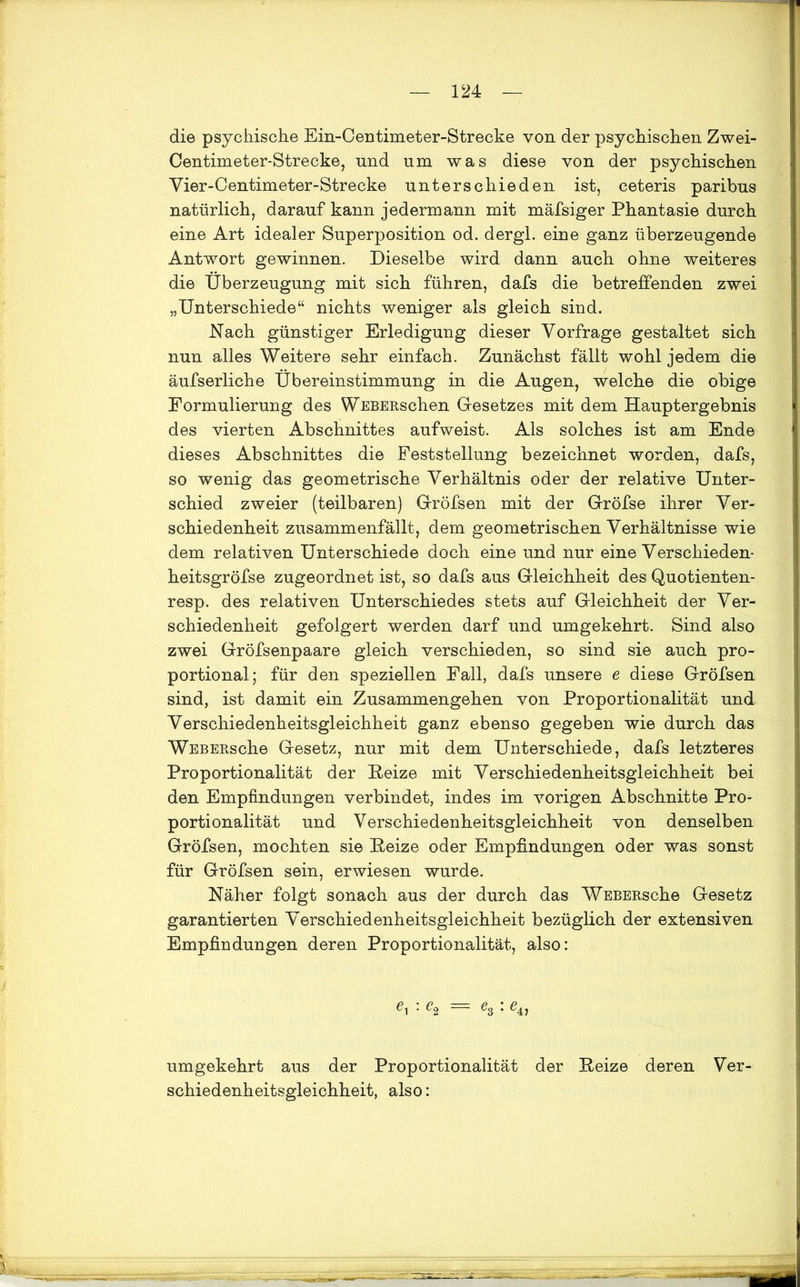 die psychische Ein-Centimeter-Strecke von der psychischen Zwei- Centimeter-Strecke, und um was diese von der psychischen Vier-Centimeter-Strecke unterschieden ist, ceteris paribus natürlich, darauf kann jedermann mit mäfsiger Phantasie durch eine Art idealer Superposition od. dergi. eine ganz überzeugende Antwort gewinnen. Dieselbe wird dann auch ohne weiteres die Überzeugung mit sich führen, dafs die betreffenden zwei „Unterschiede“ nichts weniger als gleich sind. Nach günstiger Erledigung dieser Vorfrage gestaltet sich nun alles Weitere sehr einfach. Zunächst fällt wohl jedem die äufserliche Übereinstimmung in die Augen, welche die obige Formulierung des WEBERschen Gesetzes mit dem Hauptergebnis des vierten Abschnittes aufweist. Als solches ist am Ende dieses Abschnittes die Feststellung bezeichnet worden, dafs, so wenig das geometrische Verhältnis oder der relative Unter- schied zweier (teilbaren) Gröfsen mit der Gröfse ihrer Ver- schiedenheit zusammenfällt, dem geometrischen Verhältnisse wie dem relativen Unterschiede doch eine und nur eine Verschieden- heitsgröfse zugeordnet ist, so dafs aus Gleichheit des Quotienten- resp. des relativen Unterschiedes stets auf Gleichheit der Ver- schiedenheit gefolgert werden darf und umgekehrt. Sind also zwei Gröfsenpaare gleich verschieden, so sind sie auch pro- portional; für den speziellen Fall, dafs unsere e diese Gröfsen sind, ist damit ein Zusammengehen von Proportionalität und Verschiedenheitsgleichheit ganz ebenso gegeben wie durch das WEBEBsche Gesetz, nur mit dem Unterschiede, dafs letzteres Proportionalität der Heize mit Verschiedenheitsgleichheit bei den Empfindungen verbindet, indes im vorigen Abschnitte Pro- portionalität und Verschiedenheitsgleichheit von denselben Gröfsen, mochten sie Heize oder Empfindungen oder was sonst für Gröfsen sein, erwiesen wurde. Näher folgt sonach aus der durch das WEBERsche Gesetz garantierten Verschiedenheitsgleichheit bezüglich der extensiven Empfindungen deren Proportionalität, also: == e3 * ß4> umgekehrt aus der Proportionalität der Reize deren Ver- schiedenheitsgleichheit, also: