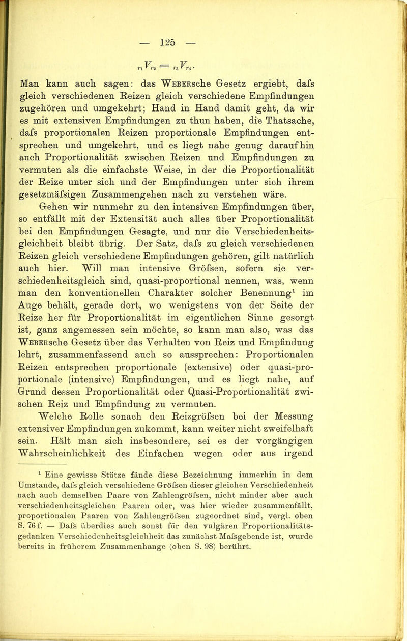 r\ “ n rz ' n • Man kann auch sagen: das WEBERsche Gesetz ergiebt, dafs gleich verschiedenen Reizen gleich verschiedene Empfindungen zugehören und umgekehrt; Hand in Hand damit geht, da wir es mit extensiven Empfindungen zu thun haben, die Thatsache, dafs proportionalen Reizen proportionale Empfindungen ent- sprechen und umgekehrt, und es liegt nahe genug daraufhin auch Proportionalität zwischen Reizen und Empfindungen zu vermuten als die einfachste Weise, in der die Proportionalität der Reize unter sich und der Empfindungen unter sich ihrem gesetzmäfsigen Zusammengehen nach zu verstehen wäre. Gehen wir nunmehr zu den intensiven Empfindungen über, so entfällt mit der Extensität auch alles über Proportionalität bei den Empfindungen Gesagte, und nur die Verschiedenheits- gleichheit bleibt übrig. JDer Satz, dafs zu gleich verschiedenen Reizen gleich verschiedene Empfindungen gehören, gilt natürlich auch hier. Will man intensive Gröfsen, sofern sie ver- schiedenheitsgleich sind, quasi-proportional nennen, was, wenn man den konventionellen Charakter solcher Benennung1 im Auge behält, gerade dort, wo wenigstens von der Seite der Reize her für Proportionalität im eigentlichen Sinne gesorgt ist, ganz angemessen sein möchte, so kann man also, was das WEBERsche Gesetz über das Verhalten von Reiz und Empfindung lehrt, zusammenfassend auch so aussprechen: Proportionalen Reizen entsprechen proportionale (extensive) oder quasi-pro- portionale (intensive) Empfindungen, und es liegt nahe, auf Grund dessen Proportionalität oder Quasi-Proportionalität zwi- schen Reiz und Empfindung zu vermuten. Welche Rolle sonach den Reizgröfsen bei der Messung extensiver Empfindungen zukommt, kann weiter nicht zweifelhaft sein. Hält man sich insbesondere, sei es der vorgängigen Wahrscheinlichkeit des Einfachen wegen oder aus irgend 1 Eine gewisse Stütze fände diese Bezeichnung immerhin in dem Umstande, dafs gleich verschiedene Gröfsen dieser gleichen Verschiedenheit nach auch demselben Paare von Zahlengröfsen, nicht minder aber auch verschiedenheitsgleichen Paaren oder, was hier wieder zusammenfällt, proportionalen Paaren von Zahlengröfsen zugeordnet sind, vergl. oben S. 76 f. — Dafs überdies auch sonst für den vulgären Proportionalitäts- gedanken Verschiedenheitsgleichheit das zunächst Mafsgehende ist, wurde bereits in früherem Zusammenhänge (oben S. 98) berührt.