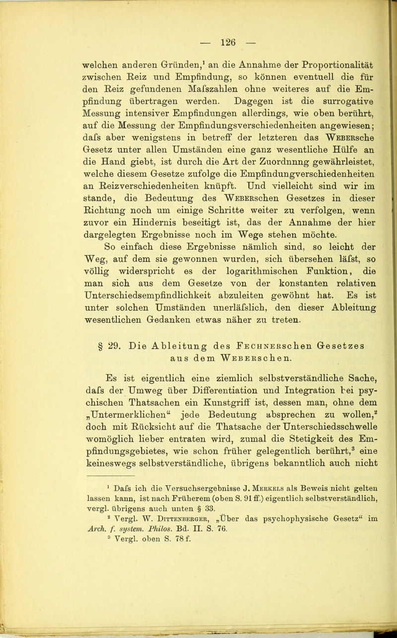 welchen anderen Gründen,1 an die Annahme der Proportionalität zwischen Reiz und Empfindung, so können eventuell die für den Reiz gefundenen Mafszahlen ohne weiteres auf die Em- pfindung übertragen werden. Dagegen ist die surrogative Messung intensiver Empfindungen allerdings, wie oben berührt, auf die Messung der Empfindungsverschiedenheiten angewiesen; dafs aber wenigstens in betreff der letzteren das WEBERsche Gesetz unter allen Umständen eine ganz wesentliche Hülfe an die Hand giebt, ist durch die Art der Zuordnnng gewährleistet, welche diesem Gesetze zufolge die Empfindungverschiedenheiten an Reizverschiedenheiten knüpft. Und vielleicht sind wir im stände, die Bedeutung des WEBERschen Gesetzes in dieser Richtung noch um einige Schritte weiter zu verfolgen, wenn zuvor ein Hindernis beseitigt ist, das der Annahme der hier dargelegten Ergebnisse noch im Wege stehen möchte. So einfach diese Ergebnisse nämlich sind, so leicht der Weg, auf dem sie gewonnen wurden, sich übersehen läfst, so völlig widerspricht es der logarithmischen Funktion, die man sich aus dem Gesetze von der konstanten relativen Unterschiedsempfindlichkeit abzuleiten gewöhnt hat. Es ist unter solchen Umständen unerläfslich, den dieser Ableitung wesentlichen Gedanken etwas näher zu treten. § 29. Die Ableitung des FECHNERschen Gesetzes aus dem WEBERschen. Es ist eigentlich eine ziemlich selbstverständliche Sache, dafs der Umweg über Differentiation und Integration bei psy- chischen Thatsachen ein Kunstgriff ist, dessen man, ohne dem „Untermerklichen“ jede Bedeutung absprechen zu wollen,2 doch mit Rücksicht auf die Thatsache der Unterschiedsschwelle womöglich lieber entraten wird, zumal die Stetigkeit des Em- pfindungsgebietes, wie schon früher gelegentlich berührt,3 eine keineswegs selbstverständliche, übrigens bekanntlich auch nicht 1 Dafs ich die Versuchsergebnisse J. Merkels als Beweis nicht gelten lassen kann, ist nach Früherem (oben S. 91 ff.) eigentlich selbstverständlich, vergl. übrigens auch unten § 33. 2 Vergl. W. Dittenberger, „Über das psychophysische Gesetz“ im Arch. f. System. Philos. Bd. II. S. 76. 3 Vergl. oben S. 78 f.