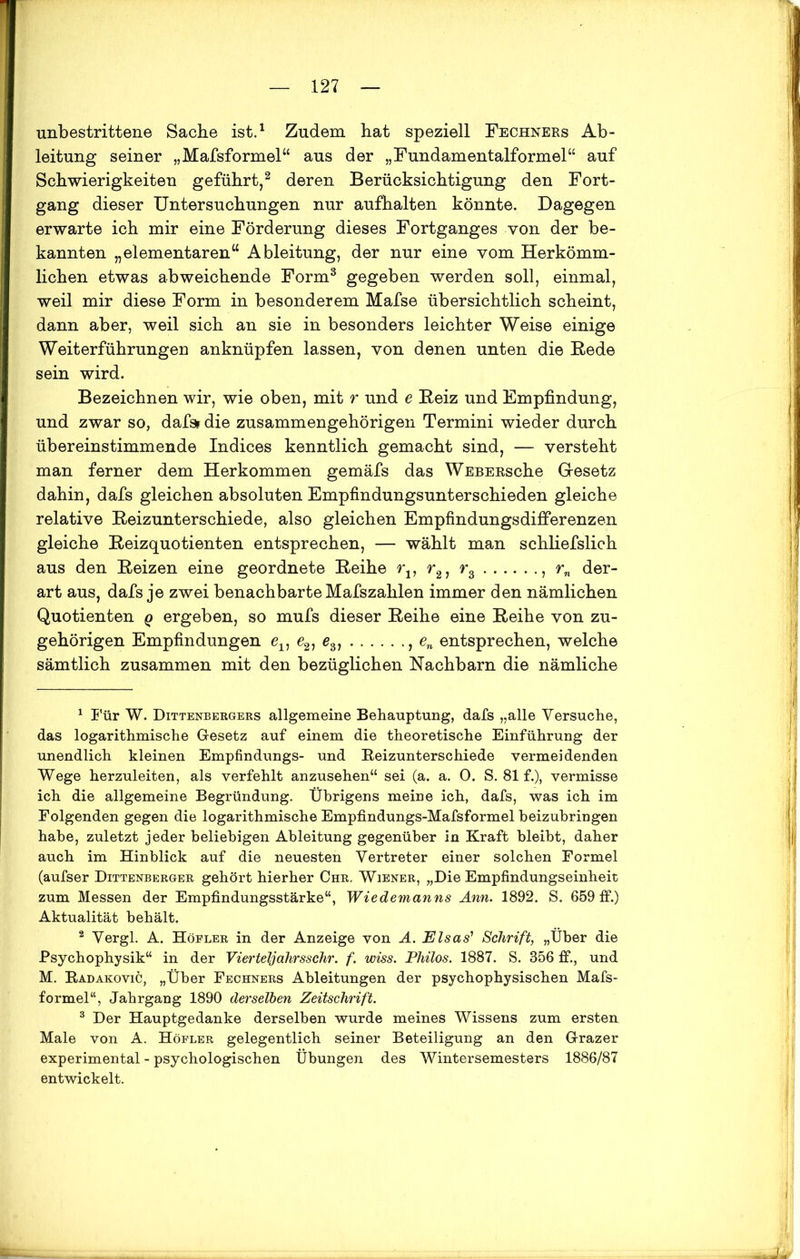 unbestrittene Sache ist.1 Zudem hat speziell Fechners Ab- leitung seiner „Mafsformel“ aus der „Fundamentalformel“ auf Schwierigkeiten geführt,2 deren Berücksichtigung den Fort- gang dieser Untersuchungen nur aufhalten könnte. Dagegen erwarte ich mir eine Förderung dieses Fortganges von der be- kannten „elementaren“ Ableitung, der nur eine vom Herkömm- lichen etwas abweichende Form3 gegeben werden soll, einmal, weil mir diese Form in besonderem Mafse übersichtlich scheint, dann aber, weil sich an sie in besonders leichter Weise einige Weiterführungen anknüpfen lassen, von denen unten die Bede sein wird. Bezeichnen wir, wie oben, mit r und e Beiz und Empfindung, und zwar so, dafs* die zusammengehörigen Termini wieder durch übereinstimmende Indices kenntlich gemacht sind, — versteht man ferner dem Herkommen gemäfs das WEBERsche Gesetz dahin, dafs gleichen absoluten Empfindungsunterschieden gleiche relative Beizunterschiede, also gleichen Empfindungsdifferenzen gleiche Beizquotienten entsprechen, — wählt man schliefslich aus den Beizen eine geordnete Beihe rv r21 r3 , rn der- art aus, dafs je zwei benachbarte Mafszahlen immer den nämlichen Quotienten q ergeben, so mufs dieser Beihe eine Beihe von zu- gehörigen Empfindungen ev e21 e3, , en entsprechen, welche sämtlich zusammen mit den bezüglichen Nachbarn die nämliche 1 Für W. Dittenbergers allgemeine Behauptung, dafs „alle Versuche, das logarithmische Gesetz auf einem die theoretische Einführung der unendlich kleinen Empfindungs- und Beizunterschiede vermeidenden Wege herzuleiten, als verfehlt anzusehen“ sei (a. a. 0. S. 81 f.), vermisse ich die allgemeine Begründung. Übrigens meine ich, dafs, was ich im Folgenden gegen die logarithmische Empfindungs-Mafsformel beizubringen habe, zuletzt jeder beliebigen Ableitung gegenüber in Kraft bleibt, daher auch im Hinblick auf die neuesten Vertreter einer solchen Formel (aufser Dittenberger gehört hierher Chr. Wiener, „Die Empfindungseinheit zum Messen der Empfindungsstärke“, Wiedemanns Ann. 1892. S. 659 ff.) Aktualität behält. 2 Vergl. A. Höfler in der Anzeige von A. Elsas’ Schrift, „Über die Psychophysik“ in der Vierteljahrssehr. f. wiss. Philos. 1887. S. 356 ff., und M. Badakovic, „Über Fechners Ableitungen der psychophysischen Mafs- formel“, Jahrgang 1890 derselben Zeitschrift. 3 Der Hauptgedanke derselben wurde meines Wissens zum ersten Male von A. Höfler gelegentlich seiner Beteiligung an den Grazer experimental - psychologischen Übungen des Wintersemesters 1886/87 entwickelt.