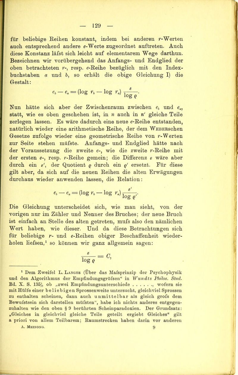 für beliebige Reihen konstant, indem bei anderen r-Werten auch entsprechend andere e-Werte zugeordnet auftreten. Auch diese Konstanz läfst sich leicht auf elementarem Wege darthun. Bezeichnen wir vorübergehend das Anfangs- und Endglied der oben betrachteten r-, resp. e-Reihe bezüglich mit den Index- buchstaben a und 5, so erhält die obige Gleichung I) die Gestalt: et — e. = (log n — log r.) Nun hätte sich aber der Zwischenraum zwischen eb und eal statt, wie es oben geschehen ist, in n auch in n‘ gleiche Teile zerlegen lassen. Es wäre dadurch eine neue e-Reihe entstanden, natürlich wieder eine arithmetische Reihe, der dem WEBERschen Gesetze zufolge wieder eine geometrische Reihe von r-Werten zur Seite stehen müfste. Anfangs- und Endglied hätte nach der Voraussetzung die zweite e-, wie die zweite r-Reihe mit der ersten e-, resp. r-Reihe gemein; die Differenz s wäre aber durch ein e‘, der Quotient q durch ein q‘ ersetzt. Für diese gilt aber, da sich auf die neuen Reihen die alten Erwägungen durchaus wieder anwenden lassen, die Relation: e>—e„ = (log n — log k) Die Gleichung unterscheidet sich, wie man sieht, von der vorigen nur im Zähler und Nenner des Bruches; der neue Bruch ist einfach an Stelle des alten getreten, mufs also den nämlichen Wert haben, wie dieser. Und da diese Betrachtungen sich für beliebige r- und e-Reihen obiger Beschaffenheit wieder- holen liefsen,1 so können wir ganz allgemein sagen: log Q 1 Dem Zweifel L. Langes (Über das Mafsprinzip der Psychophysik und den Algorithmus der Empfindungsgröfsen“ in Wundts Philos. Stud. Bd. X. S. 135), ob „zwei Empfindungsunterschiede , wofern sie mit Hülfe einer beliebigen Sprossenweite untersucht, gleichviel Sprossen zu enthalten scheinen, dann auch unmittelbar als gleich grofs dem Bewufstsein sich darstellen müfsten“, habe ich nichts anderes entgegen- zuhalten wie den oben § 9 berührten Scheinparadoxien. Der Grundsatz: „Gleiches in gleichviel gleiche Teile geteilt ergiebt Gleiches“ gilt a priori von allem Teilbarem; Eaumstrecken haben darin vor anderen A. Meinong. 9
