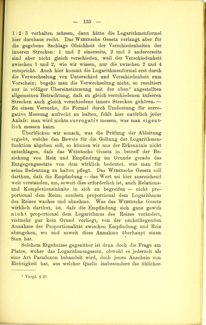 1:2:3 verhalten müssen, dann hätte die Logarithmenformel hier durchaus recht. Das WEBERsche Gesetz verlangt aber für die gegebene Sachlage Gleichheit der Verschiedenheiten der inneren Strecken: 1 und 2 einerseits, 2 und 3 andererseits sind aber nicht gleich verschieden, weil der Verschiedenheit zwischen 1 und 2, wie wir wissen, nur die zwischen 2 und 4 entspricht. Auch hier kommt die Logarithmenformel erst durch die Verwechselung von Unterschied und Verschiedenheit zum Vorschein; begeht man die Verwechselung nicht, so resultiert nur in völliger Übereinstimmung mit der oben1 angestellten allgemeinen Betrachtung, dafs zu gleich verschiedenen äufseren Strecken auch gleich verschiedene innere Strecken gehören. — Zu einem Versuche, die Formel durch Umdeutung für surro- gative Messung aufrecht zu halten, fehlt hier natürlich jeder Anlafs: man wird nichts surrogativ messen, was man eigent- lich messen kann. Überblicken wir sonach, was die Prüfung der Ableitung ergiebt, welche den Beweis für die Geltung der Logarithmen- funktion abgeben soll, so können wir uns der Erkenntnis nicht entschlagen, dafs das WEBERsche Gesetz in betreff der Be- ziehung von Beiz und Empfindung im Grunde gerade das Entgegengesetzte von dem wirklich bedeutet, was man für seine Bedeutung zu halten pflegt. Das WEBERsche Gesetz soll darthun, dafs die Empfindung — das Wort sei hier ausreichend weit verstanden, um, soweit dies erforderlich ist, auch Belations- und Komplexionsinhalte in sich zu begreifen — nicht pro- portional dem Beize, sondern proportional dem Logarithmus des Beizes wachse und abnehme. Was das WEBERsche Gesetz wirklich darthut, ist, dafs die Empfindung sich ganz gewifs nicht proportional dem Logarithmus des Beizes verändert, vielmehr gar kein Grund vorliegt, von der nächstliegenden Annahme der Proportionalität zwischen Empfindung und Beiz abzugehen, wo und soweit diese Annahme überhaupt einen Sinn hat. Solchem Ergebnisse gegenüber ist denn doch die Frage am Platze, woher das Logarithmengesetz, obwohl es jederzeit als eine Art Paradoxon behandelt wird, doch jenen Anschein von Bichtigkeit hat, aus welcher Quelle insbesondere die üblichen Vergl. § 28.