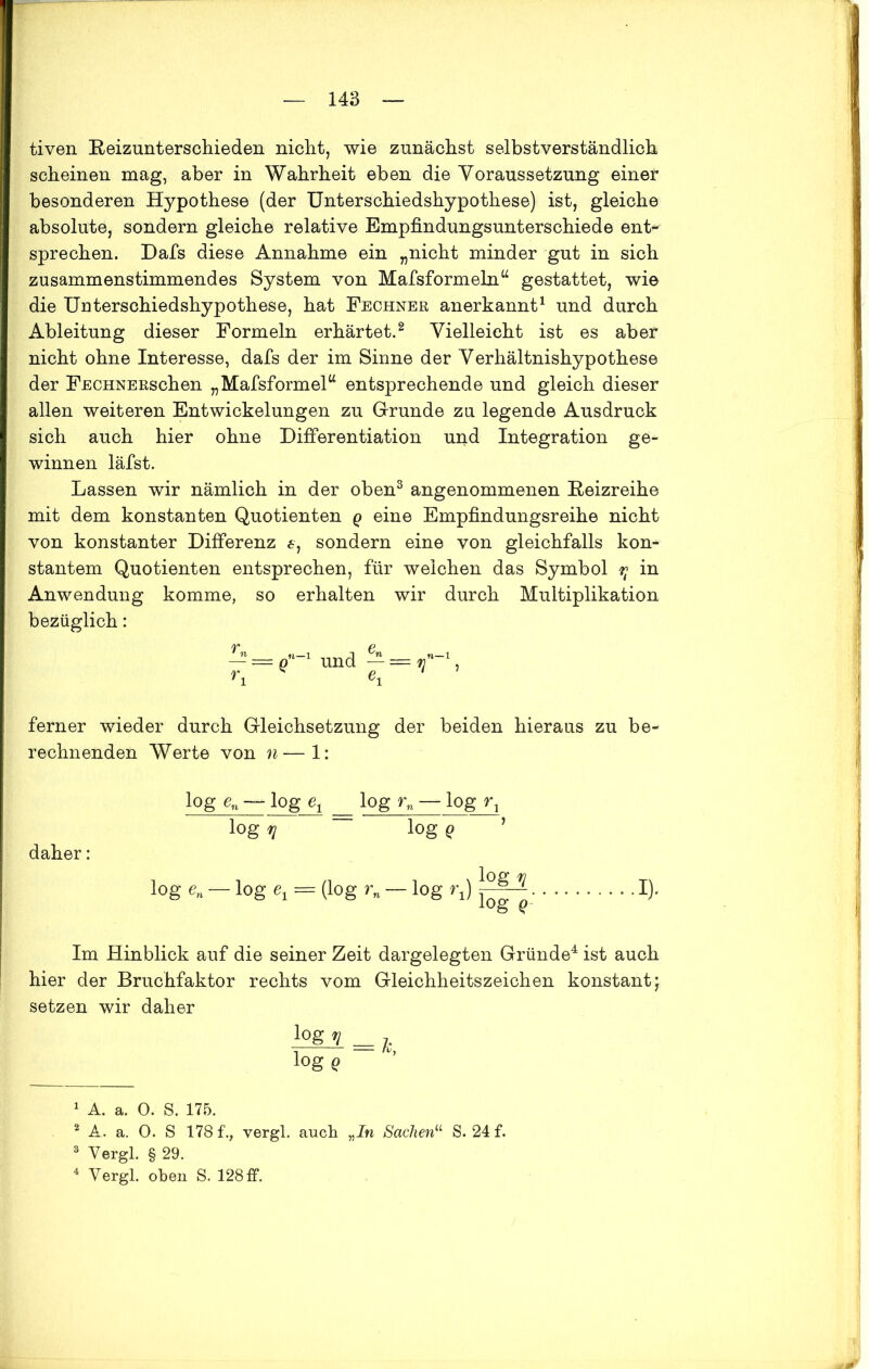 tiven Beizunterschieden nicht, wie zunächst selbstverständlich scheinen mag, aber in Wahrheit eben die Voraussetzung einer besonderen Hypothese (der Unterschiedshypothese) ist, gleiche absolute, sondern gleiche relative Empfindungsunterschiede ent- sprechen. Dafs diese Annahme ein „nicht minder gut in sich zusammenstimmendes System von Mafsformeln“ gestattet, wie die Uuterschiedshypothese, hat Fechner anerkannt1 und durch Ableitung dieser Formeln erhärtet.2 Vielleicht ist es aber nicht ohne Interesse, dafs der im Sinne der Verhältnishypothese der FECHNEßschen „Mafsformel“ entsprechende und gleich dieser allen weiteren Entwickelungen zu Grunde zu legende Ausdruck sich auch hier ohne Differentiation und Integration ge- winnen läfst. Lassen wir nämlich in der oben3 angenommenen Beizreihe mit dem konstanten Quotienten q eine Empfindungsreihe nicht von konstanter Differenz 6, sondern eine von gleichfalls kon- stantem Quotienten entsprechen, für weichen das Symbol rt in Anwendung komme, so erhalten wir durch Multiplikation bezüglich: - = und -=rjn-\ ri ei ferner wieder durch Gleichsetzung der beiden hieraus zu be- rechnenden Werte von n—1: daher: log en — log et log rn — log r1 log 1J ~ log Q log e„ log = (log rn — log rj log!? log g- !)• Im Hinblick auf die seiner Zeit dargelegten Gründe4 ist auch hier der Bruchfaktor rechts vom Gleichheitszeichen konstant; setzen wir daher lQg 1 = j. logg 1 A. a. 0. S. 175. 2 A. a. 0. S 178 f., vergl. auch „In Sachen11 S. 24 f. 3 Yergl. § 29. 4 Yergl. oben S. 128 ff.