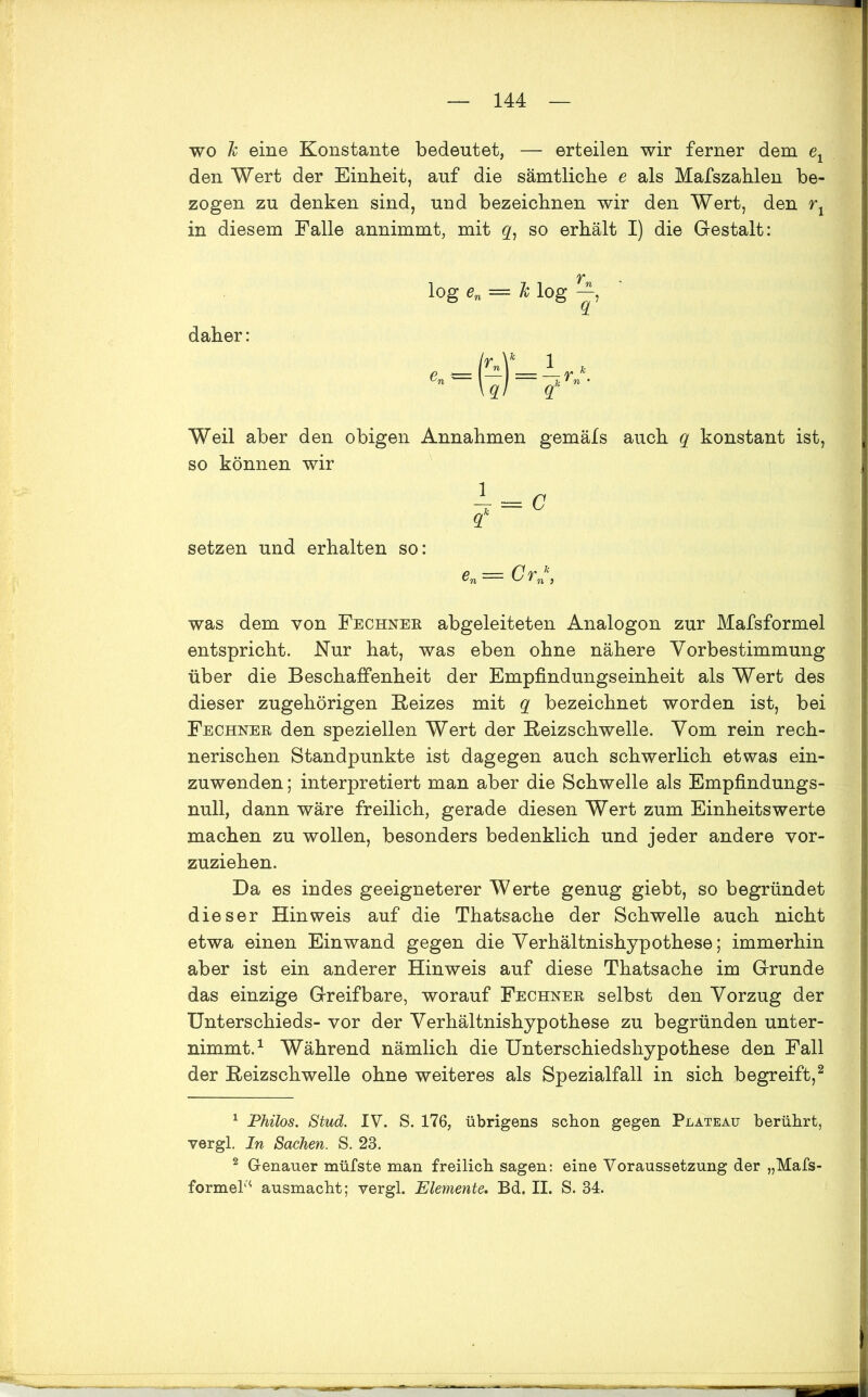 wo h eine Konstante bedeutet, — erteilen wir ferner dem e1 den Wert der Einheit, auf die sämtliche e als Mafszahlen be- zogen zu denken sind, und bezeichnen wir den Wert, den rx in diesem Falle annimmt, mit g, so erhält I) die Gestalt: log en = k log daher: Weil aber den obigen Annahmen gemäfs auch q konstant ist, so können wir setzen und erhalten so: e — Crk was dem von Fechner abgeleiteten Analogon zur Mafsformel entspricht. Nur hat, was eben ohne nähere Yorbestimmung über die Beschaffenheit der Empfindungseinheit als Wert des dieser zugehörigen Reizes mit q bezeichnet worden ist, bei Fechner den speziellen Wert der Reizschwelle. Vom rein rech- nerischen Standpunkte ist dagegen auch schwerlich etwas ein- zuwenden ; interpretiert man aber die Schwelle als Empfindungs- null, dann wäre freilich, gerade diesen Wert zum Einheitswerte machen zu wollen, besonders bedenklich und jeder andere vor- zuziehen. Da es indes geeigneterer Werte genug giebt, so begründet dieser Hinweis auf die Thatsache der Schwelle auch nicht etwa einen Ein wand gegen die Yerhältnishypothese; immerhin aber ist ein anderer Hinweis auf diese Thatsache im Grunde das einzige Greifbare, worauf Fechner selbst den Yorzug der Unterschieds- vor der Yerhältnishypothese zu begründen unter- nimmt.1 Während nämlich die Unterschiedshypothese den Fall der Reizschwelle ohne weiteres als Spezialfall in sich begreift,2 * 1 Philos. Stud. IV. S. 176, übrigens schon gegen Plateau berührt, vergl. In Sachen. S. 23. 2 Genauer müfste man freilich sagen: eine Voraussetzung der „Mafs- formel'4 ausmacht; vergl. Elemente. Bd. II. S. 34.