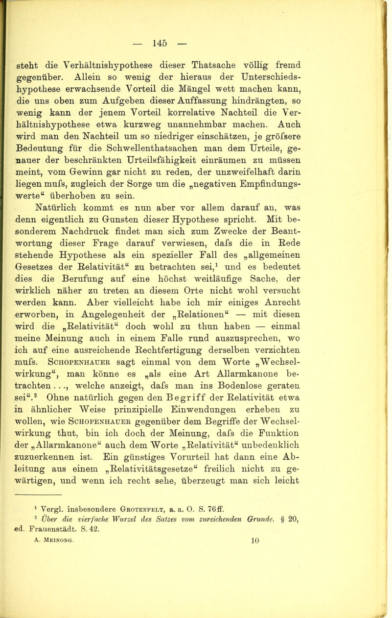 steht die Verhältnishypothese dieser Thatsache völlig fremd gegenüber. Allein so wenig der hieraus der Unterschieds- hypothese erwachsende Vorteil die Mängel wett machen kann, die uns oben zum Aufgeben dieser Auffassung hindrängten, so wenig kann der jenem Vorteil korrelative Nachteil die Ver- hältnishypothese etwa kurzweg unannehmbar machen. Auch wird man den Nachteil um so niedriger einschätzen, je gröfsere Bedeutung für die Schwellenthatsachen man dem Urteile, ge- nauer der beschränkten Urteilsfähigkeit einräumen zu müssen meint, vom Gewinn gar nicht zu reden, der unzweifelhaft darin liegen mufs, zugleich der Sorge um die „negativen Empfindungs- werte “ überhoben zu sein. Natürlich kommt es nun aber vor allem darauf an, was denn eigentlich zu Gunsten dieser Hypothese spricht. Mit be- sonderem Nachdruck findet man sich zum Zwecke der Beant- wortung dieser Frage darauf verwiesen, dafs die in Bede stehende Hypothese als ein spezieller Fall des „allgemeinen Gesetzes der Relativität“ zu betrachten sei,1 und es bedeutet dies die Berufung auf eine höchst weitläufige Sache, der wirklich näher zu treten an diesem Orte nicht wohl versucht werden kann. Aber vielleicht habe ich mir einiges Anrecht erworben, in Angelegenheit der „Relationen“ — mit diesen wird die „Relativität“ doch wohl zu thun haben — einmal meine Meinung auch in einem Falle rund auszusprechen, wo ich auf eine ausreichende Rechtfertigung derselben verzichten mufs. Schopenhauer sagt einmal von dem Worte „Wechsel- wirkung“, man könne es „als eine Art Allarmkanone be- trachten . .., welche anzeigt, dafs man ins Bodenlose geraten sei“.2 Ohne natürlich gegen den Begriff der Relativität etwa in ähnlicher Weise prinzipielle Einwendungen erheben zu wollen, wie Schopenhauer gegenüber dem Begriffe der Wechsel- wirkung thut, bin ich doch der Meinung, dafs die Funktion der „Allarmkanone“ auch dem Worte „Relativität“ unbedenklich zuzuerkennen ist. Ein günstiges Vorurteil hat dann eine Ab- leitung aus einem „Relativitätsgesetze“ freilich nicht zu ge- wärtigen, und wenn ich recht sehe, überzeugt man sich leicht 1 Vergl. insbesondere G-rotenfelt, a. a. 0. S. 76ff. 2 Über die vierfache Wurzel des Satzes vom zureichenden Grunde. § 20, ed. Frauenstädt. S. 42. A. Meinong. 10