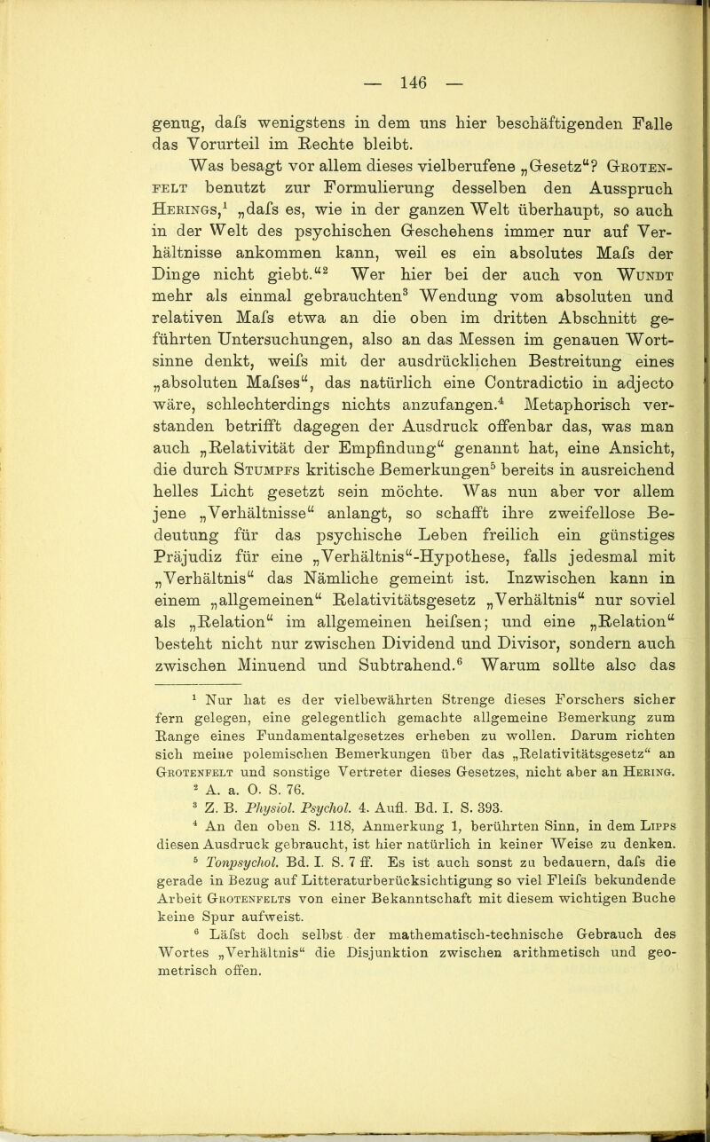 genug, dafs wenigstens in dem uns hier beschäftigenden Falle das Vorurteil im Rechte bleibt. Was besagt vor allem dieses yielberufene „Gesetz“? Groten- eelt benutzt zur Formulierung desselben den Ausspruch Herings,1 „dafs es, wie in der ganzen Welt überhaupt, so auch in der Welt des psychischen Geschehens immer nur auf Ver- hältnisse ankommen kann, weil es ein absolutes Mafs der Dinge nicht giebt.“2 Wer hier bei der auch von Wundt mehr als einmal gebrauchten3 Wendung vom absoluten und relativen Mafs etwa an die oben im dritten Abschnitt ge- führten Untersuchungen, also an das Messen im genauen Wort- sinne denkt, weifs mit der ausdrücklichen Bestreitung eines „absoluten Mafses“, das natürlich eine Contradictio in adjecto wäre, schlechterdings nichts anzufangen.4 Metaphorisch ver- standen betrifft dagegen der Ausdruck offenbar das, was man auch „Relativität der Empfindung“ genannt hat, eine Ansicht, die durch Stumpes kritische Bemerkungen5 bereits in ausreichend helles Licht gesetzt sein möchte. Was nun aber vor allem jene „Verhältnisse“ anlangt, so schafft ihre zweifellose Be- deutung für das psychische Leben freilich ein günstiges Präjudiz für eine „Verhältnis“-Hypothese, falls jedesmal mit „Verhältnis“ das Nämliche gemeint ist. Inzwischen kann in einem „allgemeinen“ Relativitätsgesetz „Verhältnis“ nur soviel als „Relation“ im allgemeinen heifsen; und eine „Relation“ besteht nicht nur zwischen Dividend und Divisor, sondern auch zwischen Minuend und Subtrahend.6 Warum sollte also das 1 Nur hat es der vielbewährten Strenge dieses Forschers sicher fern gelegen, eine gelegentlich gemachte allgemeine Bemerkung zum Range eines Fundamentalgesetzes erheben zu wollen. Darum richten sich meine polemischen Bemerkungen über das „Relativitätsgesetz“ an Grotenfelt und sonstige Vertreter dieses Gesetzes, nicht aber an Hering. 2 A. a. 0. S. 76. 3 Z. B. Physiol Psychol. 4. Aufl. Bd. I. S. 393. 4 An den oben S. 118, Anmerkung 1, berührten Sinn, in dem Lipps diesen Ausdruck gebraucht, ist hier natürlich in keiner Weise zu denken. 5 Tonpsychol. Bd. I. S. 7 ff. Es ist auch sonst zu bedauern, dafs die gerade in Bezug auf Litteraturberüc-ksichtigung so viel Fleifs bekundende Arbeit Grotenfelts von einer Bekanntschaft mit diesem wichtigen Buche keine Spur aufweist. 6 Läfst doch selbst der mathematisch-technische Gebrauch des Wortes „Verhältnis“ die Disjunktion zwischen arithmetisch und geo- metrisch offen.