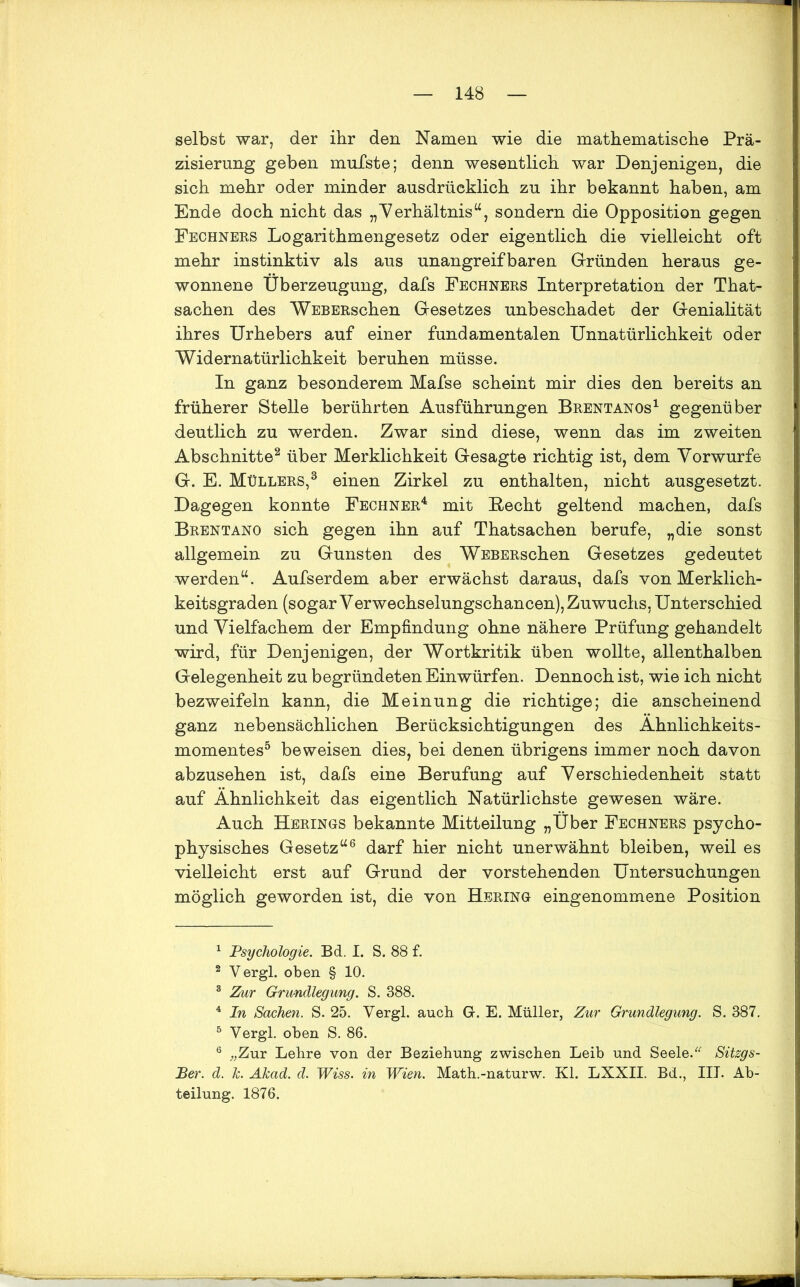 selbst war, der ihr den Namen wie die mathematische Prä- zisierung geben mufste; denn wesentlich war Denjenigen, die sich mehr oder minder ausdrücklich zu ihr bekannt haben, am Ende doch nicht das „Verhältnis“, sondern die Opposition gegen Fechners Logarithmengesetz oder eigentlich die vielleicht oft mehr instinktiv als aus unangreifbaren Gründen heraus ge- wonnene Überzeugung, dafs Fechners Interpretation der That- sachen des WEBERschen Gesetzes unbeschadet der Genialität ihres Urhebers auf einer fundamentalen Unnatürlichkeit oder Widernatürlichkeit beruhen müsse. In ganz besonderem Mafse scheint mir dies den bereits an früherer Stelle berührten Ausführungen Brentanos1 gegenüber deutlich zu werden. Zwar sind diese, wenn das im zweiten Abschnitte2 über Merklichkeit Gesagte richtig ist, dem Vorwurfe G. E. Müllers,3 einen Zirkel zu enthalten, nicht ausgesetzt. Dagegen konnte Fechner4 mit liecht geltend machen, dafs Brentano sich gegen ihn auf Thatsachen berufe, „die sonst allgemein zu Gunsten des WEBERschen Gesetzes gedeutet werden“. Aufserdem aber erwächst daraus, dafs von Merklich- keitsgraden (sogar Verwechselungschancen), Zuwuchs, Unterschied und Vielfachem der Empfindung ohne nähere Prüfung gehandelt wird, für Denjenigen, der Wortkritik üben wollte, allenthalben Gelegenheit zu begründeten Einwürfen. Dennoch ist, wie ich nicht bezweifeln kann, die Meinung die richtige; die anscheinend ganz nebensächlichen Berücksichtigungen des Ähnlichkeits- momentes5 beweisen dies, bei denen übrigens immer noch davon abzusehen ist, dafs eine Berufung auf Verschiedenheit statt auf Ähnlichkeit das eigentlich Natürlichste gewesen wäre. Auch Herings bekannte Mitteilung „Über Fechners psycho- physisches Gesetz“6 darf hier nicht unerwähnt bleiben, weil es vielleicht erst auf Grund der vorstehenden Untersuchungen möglich geworden ist, die von Hering eingenommene Position 1 Psychologie. Bd. I. S. 88 f. 2 Vergl. oben § 10. 3 Zur Grundlegung. S. 388. 4 In Sachen. S. 25. Vergl. auch Gr. E. Müller, Zur Grundlegung. S. 387. 5 Vergl. oben S. 86. 6 „Zur Lehre von der Beziehung zwischen Leib und Seele.“ Sitzgs- Ber. d. Je. Akad. d. Wiss. in Wien. Math.-naturw. Kl. LXXII. Bd., III. Ab- teilung. 1876.