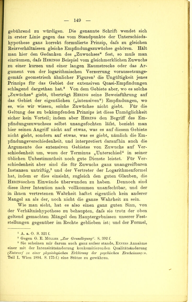 gebührend zu würdigen. Die genannte Schrift wendet sich in erster Linie gegen das vom Standpunkte der Unterschieds- hypothese ganz korrekt formulierte Prinzip, dafs zu gleichen Reiz Verhältnissen gleiche Empfindungszuwüchse gehören. Hält man hier den Gedanken des „Zuwuchses“ fest, so mufs man einräumen, dafs Herings Beispiel vom gleichmerklichen Zuwuchs zu einer kurzen und einer langen Raumstrecke oder das Ar- gument von der logarithmischen Verzerrung voraussetzungs- gemäfs geometrisch ähnlicher Figuren1 die Ungültigkeit jenes Prinzips für das Gebiet der extensiven Quasi-Empfindungen schlagend dargethan hat.2 Von dem Gebiete aber, wo es solche „Zuwächse“ giebt, überträgt Hering seine Beweisführung auf das Gebiet der eigentlichen („intensiven“) Empfindungen, wo es, wie wir wissen, solche Zuwüchse nicht giebt. Für die Geltung des zu bekämpfenden Prinzips ist diese Unmöglichkeit sicher kein Vorteil; indem aber Hering den Begriff des Em- pfindungszuwuchses selbst unangefochten läfst, bezieht man hier seinen Angriff nicht auf etwas, was es auf diesem Gebiete nicht giebt, sondern auf etwas, was es giebt, nämlich die Em- pfindungsverschiedenheit, und interpretiert daraufhin auch die Argumente des extensiven Gebietes von Zuwuchs auf Ver- schiedenheit um, wozu der Terminus „Unterschied“ in seiner üblichen Unbestimmtheit noch gute Dienste leistet. Für Ver- schiedenheit aber sind die für Zuwuchs ganz unangreifbaren Instanzen untriftig,3 und der Vertreter der Logarithmenformel hat, indem er dies einsieht, zugleich den guten Glauben, die HERiNGschen Einwände überwunden zu haben. Dennoch sind diese ihrer Intention nach vollkommen unanfechtbar, und der in ihnen vertretenen Wahrheit haftet eigentlich kein anderer Mangel an als der, noch nicht die ganze Wahrheit zu sein. Wie man sieht, hat es also einen ganz guten Sinn, von der Verhältnishypothese zu behaupten, dafs sie trotz der oben geltend gemachten Mängel den Hauptergebnissen unserer Fest- stellungen gegenüber im Rechte geblieben ist; und der Formel, 1 A. a. 0. S. 321 f. 2 Gegen G. E. Müller „Zur Grundlegung“. S. 392 f. 3 Sie scheinen mir darum auch ganz aufser stände, Exners Annahme einer mit der Intensitätsänderung konkomitierenden Qualitätsänderung (Entwurf zu einer physiologischen Erklärung der psychischen Erscheinungen. Teil I. Wien 1894. S. 175 f.) eine Stütze zu gewähren.
