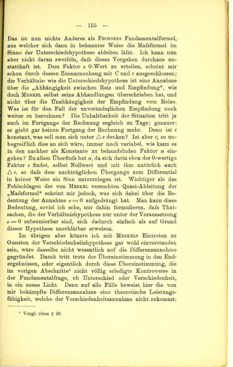 Das ist nun nichts Anderes als Fechners Fundamentalformel, aus welcher sich dann in bekannter Weise die Mafsformel im Sinne der Unterschiedshypothese ableiten läfst. Ich kann nun aber nicht daran zweifeln, dafs dieses Vorgehen durchaus un- statthaft ist. Dem Faktor € O-Wert zu erteilen, scheint mir schon durch dessen Zusammenhang mit G und c ausgeschlossen; die Verhältnis- wie die Unterschiedshypothese ist eine Annahme über die „Abhängigkeit zwischen Reiz und Empfindung“, wie doch Merkel selbst seine Abhandlungen überschrieben hat, und nicht über die Unabhängigkeit der Empfindung vom Reize. Was ist für den Fall der unveränderlichen Empfindung noch weiter zu berechnen? Die Unhaltbarkeit der Situation tritt ja auch im Fortgange der Rechnung sogleich zu Tage; genauer: es giebt gar keinen Fortgang der Rechnung mehr. Denn ist e konstant, was soll man sich unter Ae denken? Ist aber e, so un- begreiflich dies an sich wäre, immer noch variabel, wie kann es in den nachher als Konstante zu behandelnden Faktor 7t ein- gehen ? Zu allem Überfiufs hat tt, da sich darin eben der 0-wertige Faktor s findet, selbst Null wert und mit ihm natürlich auch A e, so dafs dem nachträglichen Übergänge zum Differential in keiner Weise ein Sinn unterzulegen ist. Wichtiger als das Fehlschlagen der von Merkel versuchten Quasi-Ableitung der „Mafsformel“ scheint mir jedoch, was sich dabei über die Be- deutung der Annahme s — 0 aufgedrängt hat. Man kann diese Bedeutung, soviel ich sehe, nur dahin formulieren, dafs That- sachen, die der Verhältnishypothese nur unter der Voraussetzung s — 0 subsumier bar sind, sich dadurch einfach als auf Grund dieser Hypothese unerklärbar erweisen. Im übrigen aber könnte ich mit Merkels Eintreten zu Gunsten der Verschiedenheitshypothese gar wohl einverstanden sein, wäre dasselbe nicht wesentlich auf die Differenzannahme gegründet. Damit tritt trotz der Übereinstimmung in den End- ergebnissen, oder eigentlich durch diese Übereinstimmung, die im vorigen Abschnitte1 nicht völlig erledigte Kontroverse in der Fundamentalfrage, ob Unterschied oder Verschiedenheit, in ein neues Licht. Denn auf alle Fälle beweist hier die von mir bekämpfte Differenzannahme eine theoretische Leistungs- fähigkeit, welche der Verschiedenheitsannahme nicht zukommt;