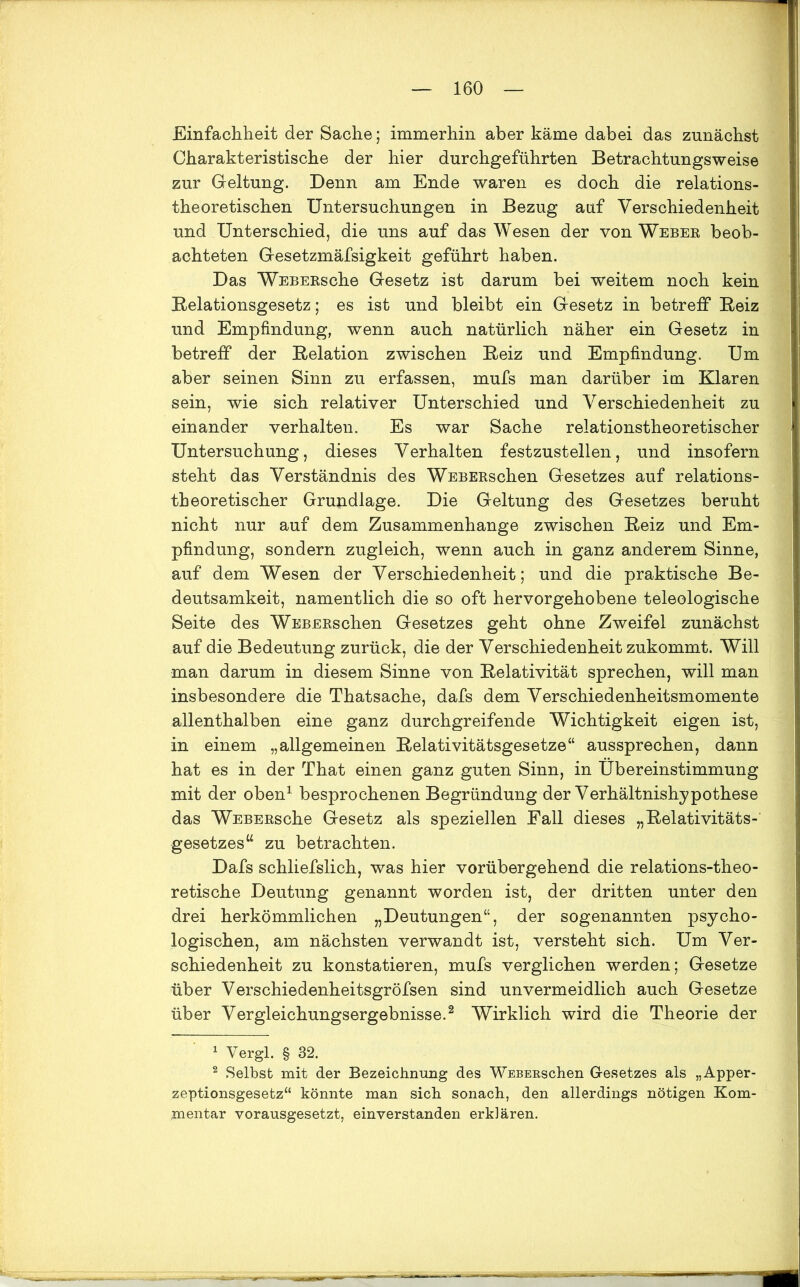 Einfachheit der Sache; immerhin aber käme dabei das zunächst Charakteristische der hier durchgeführten Betrachtungsweise zur Geltung. Denn am Ende waren es doch die relations- theoretischen Untersuchungen in Bezug auf Verschiedenheit und Unterschied, die uns auf das Wesen der von Weber beob- achteten Gesetzmäfsigkeit geführt haben. Das WEBERsche Gesetz ist darum bei weitem noch kein Relationsgesetz; es ist und bleibt ein Gesetz in betreff Reiz und Empfindung, wenn auch natürlich näher ein Gesetz in betreff der Relation zwischen Reiz und Empfindung. Um aber seinen Sinn zu erfassen, mufs man darüber im Klaren sein, wie sich relativer Unterschied und Verschiedenheit zu einander verhalten. Es war Sache relationstheoretischer Untersuchung, dieses Verhalten festzustellen, und insofern steht das Verständnis des WEBERschen Gesetzes auf relations- theoretischer Grundlage. Die Geltung des Gesetzes beruht nicht nur auf dem Zusammenhänge zwischen Reiz und Em- pfindung, sondern zugleich, wenn auch in ganz anderem Sinne, auf dem Wesen der Verschiedenheit; und die praktische Be- deutsamkeit, namentlich die so oft hervorgehobene teleologische Seite des WEBERschen Gesetzes geht ohne Zweifel zunächst auf die Bedeutung zurück, die der Verschiedenheit zukommt. Will man darum in diesem Sinne von Relativität sprechen, will man insbesondere die Thatsache, dafs dem Verschiedenheitsmomente allenthalben eine ganz durchgreifende Wichtigkeit eigen ist, in einem „allgemeinen Relativitätsgesetze“ aussprechen, dann hat es in der That einen ganz guten Sinn, in Übereinstimmung mit der oben1 besprochenen Begründung der Verhältnishypothese das WEBERsche Gesetz als speziellen Fall dieses „Relativitäts- gesetzes“ zu betrachten. Dafs schliefslich, was hier vorübergehend die relations-theo- retische Deutung genannt worden ist, der dritten unter den drei herkömmlichen „Deutungen“, der sogenannten psycho- logischen, am nächsten verwandt ist, versteht sich. Um Ver- schiedenheit zu konstatieren, mufs verglichen werden; Gesetze über Verschiedenheitsgröfsen sind unvermeidlich auch Gesetze über Vergleichungsergebnisse.2 Wirklich wird die Theorie der 1 Vergl. § 32. 2 Selbst mit der Bezeichnung des WEBERschen Gesetzes als „Apper- zeptionsgesetz“ könnte man sich sonach, den allerdings nötigen Kom- mentar vorausgesetzt, einverstanden erklären.