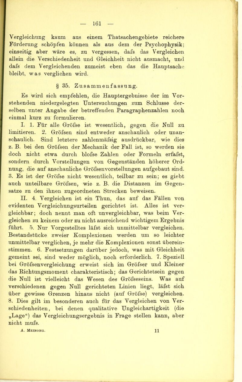 Vergleichung kaum aus einem Thatsachengebiete reichere Förderung schöpfen können als aus dem der Psy chophysik; einseitig aber wäre es, zu vergessen, dafs das Vergleichen allein die Verschiedenheit und Gleichheit nicht ausmacht, und dafs dem Vergleichenden zumeist eben das die Hauptsache bleibt, was verglichen wird. § 35. Zusammenfassung. Es wird sich empfehlen, die Hauptergebnisse der im Vor- stehenden niedergelegten Untersuchungen zum Schlüsse der- selben unter Angabe der betreffenden Paragraphenzahlen noch einmal kurz zu formulieren. I. 1. Für alle Gröfse ist wesentlich, gegen die Null zu limitieren. 2. GrÖfsen sind entweder anschaulich oder unan- schaulich. Sind letztere zahlenmäfsig ausdrückbar, wie dies z. B. bei den Gröfsen der Mechanik der Fall ist, so werden sie doch nicht etwa durch blofse Zahlen oder Formeln erfafst, sondern durch Vorstellungen von Gegenständen höherer Ord- nung, die auf anschauliche Gröfsen Vorstellungen aufgebaut sind. 3. Es ist der Gröfse nicht wesentlich, teilbar zu sein; es giebt auch unteilbare Gröfsen, wie z. B. die Distanzen im Gegen- sätze zu den ihnen zugeordneten Strecken beweisen. II. 4. Vergleichen ist ein Thun, das auf das Fällen von evidenten Vergleichungsurteilen gerichtet ist. Alles ist ver- gleichbar; doch nennt man oft unvergleichbar, was beim Ver- gleichen zu keinem oder zu nicht ausreichend wichtigem Ergebnis führt. 5. Nur Vorgestelltes läfst sich unmittelbar vergleichen. Bestandstücke zweier Komplexionen werden um so leichter unmittelbar verglichen, je mehr die Komplexionen sonst überein- stimmen. 6. Festsetzungen darüber jedoch, was mit Gleichheit gemeint sei, sind weder möglich, noch erforderlich. 7. Speziell bei Gröfsenvergleichung erweist sich im Gröfser und Kleiner das Kichtungsmoment charakteristisch; das Gerichtetsein gegen die Null ist vielleicht das Wesen des Gröfseseins. Was auf verschiedenen gegen Null gerichteten Linien liegt, läfst sich über gewisse Grenzen hinaus nicht (auf Gröfse) vergleichen. 8. Dies gilt im besonderen auch für das Vergleichen von Ver- schiedenheiten, bei denen qualitative Ungleichartigkeit (die „Lage“) das Vergleichungsergebnis in Frage stellen kann, aber nicht mufs. A. Meinong. 11