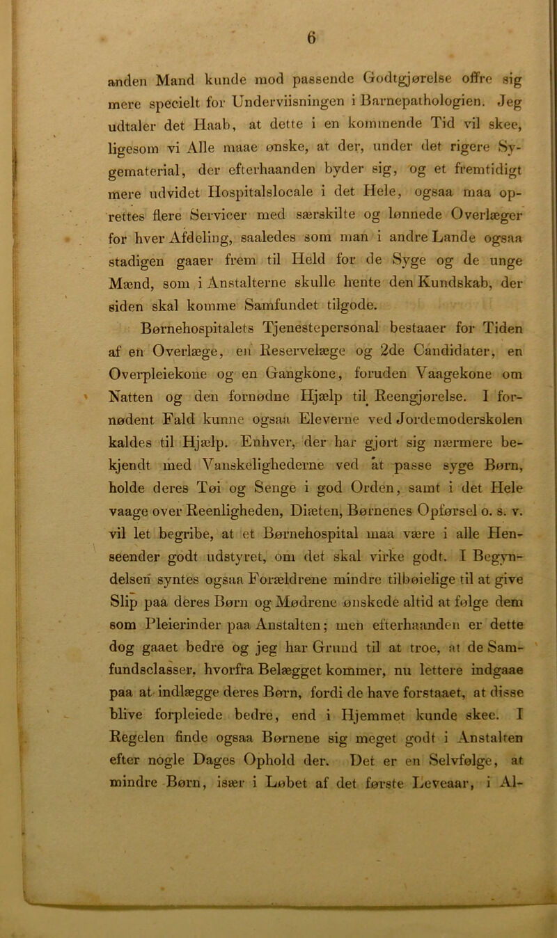 anden Mand kunde mod passende Godtgjorelse offre sig mere specielt for Underviisningen i Barnepathologien. Jeg udtaler det Haab, at dette i en kommende Tid vil skee, ligesom vi Alle maae onske, at der, under det rigere Sy- gematerial, der efterhaanden byder sig, og et fremtidigt mere udvidet Hospitalslocale i det Hele, ogsaa maa op- rettes flere Servicer med sairskilte og lonnede Overlasger for hver Afdeling, saaledes som man i andre Lande ogsaa stadigen gaaer frem til Held for de Syge og de unge Mamd, som i Anstalterne skulle lrente den Kundskab, der siden skal komme Samfundet tilgode. Bornehospitalets Tjenestepersonal bestaaer for Tiden af en Overlaege, en Reservelasge og 2de Candidate!-, en Overpleiekone og en Gangkone, foruden Vaagekone om Natten og den fornodne Hjaslp til. Reengjorelse. I for- nodent Fald kunne ogsaa Eleverne ved Jordemoderskolen kaldes til Hjadp. Erihver, der har gjort sig naermere be- kjendt med Vanskelighedeme ved at passe syge Born, holde deres Toi og Senge i god Orden, samt i det Hele vaage over Reenligheden, Diteten, Bornenes Opforsel o. s. v. vil let begribe, at et Bornehospital maa vaere i alle Hen- seender godt udstyret, om det skal virke godt. I Begvn- delsen syntes ogsaa Eoraeldrene mind re tilboielige til at give Slip paa deres Born og Mourene onskede altid at folge dem som Pleierinder paa Anstalten; men efterhaanden er dette dog gaaet bedre og jeg har Grand til at troe, at de Sam- fundsclasser, hvorfra Belaegget kommer, nu lettere indgaae paa at indlaegge deres Born, fordi de have forstaaet, at disse blive forpleiede bedre, end i Hjemmet kunde skee. I Regelen finde ogsaa Bornene sig meget godt i Anstalten efter nogle Dages Ophold der. Uei er en Selvfolge, at mindre Born, ister i Lobet af det forste Leveaar, i Al-