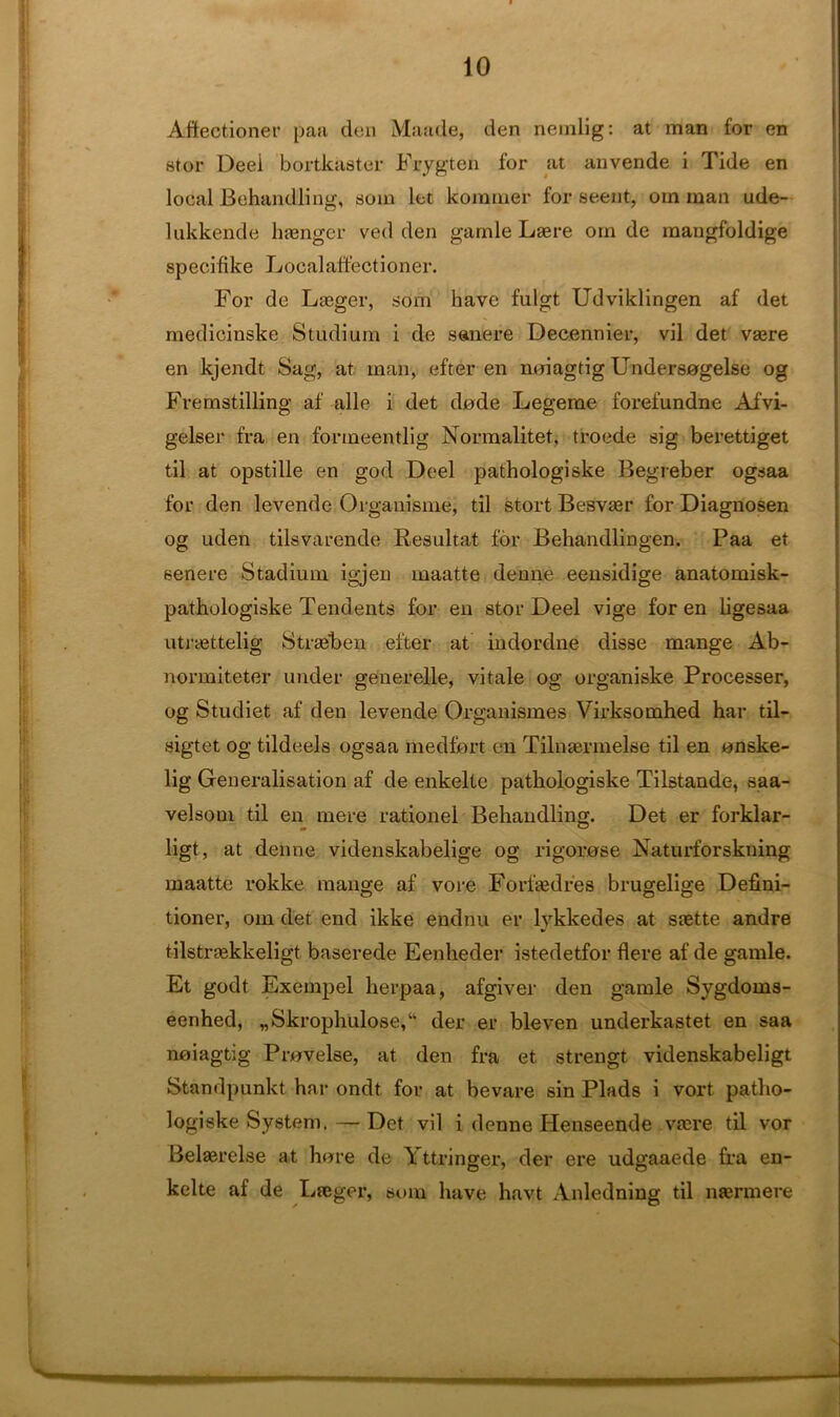 Affectioner paa den Maude, den nemlig: at man for en stor Deei bortkaster Frygten for at anvende i Tide en local JBehandling, soin let komrner for seent, orn man ude- lukkende htenger ved den garnle Laere om de mangfoldige specifike Localaffectioner. For de Laeger, stim have fulgt Udviklingen af det medicinske Studium i de sane re Decennier, vil det vasre en kjendt Sag, at man, efter en noiagtig Undersogelse og Fremstilling af alle i det dode Legeme forefundne Afvi- gelser fra en formeentlig Normalitet, troede sig berettiget til at opstille en god Deel pathologiske Begreber ogsaa for den levende Organisme, til stort Besvaer for Diagnosen og uden tilsvarende Resultat for Behandlingen. Paa et senere Stadium igjen maatte denne eensidige anatomisk- pathologiske Tendents for en stor Deel vige for en ligesaa utraettelig Straeben efter at indordne disse mange Ab- normiteter under generelle, vitale og organiske Processer, og Studiet af den levende Organismes Virksoinhed har til- sigtet og tildeels ogsaa medfort en Tilnaerinelse til en onske- lig Generalisation af de enkelte pathologiske Tilstande, saa- velsom til en mere rationel Behandling. Det er forklar- ligt, at denne videnskaibelige og rigorose Naturforskning maatte rokke mange af vore Forfedres brugelige Defini- tioner, om det end ikke endnu er lykkedes at saette andre tilstraekkeligt baserede Eenheder istedetfor Here af de gamle. Et godt Exempel herpaa, afgiver den gamle Sygdoms- eenhed, „Skrophulose,‘‘ der er bleven underkastet en saa noiagtig Provelse, at den fra et strengt videnskabeligt Standpunkt har ondt for at bevare sin Plads i vort patho- logiske System.— Det vil i denne Flenseende vtere til vor Belasrelse at hore de Y ttringer, der ere udgaaede fra en- kelte af de Lueger, sum have havt Anledning til mermere