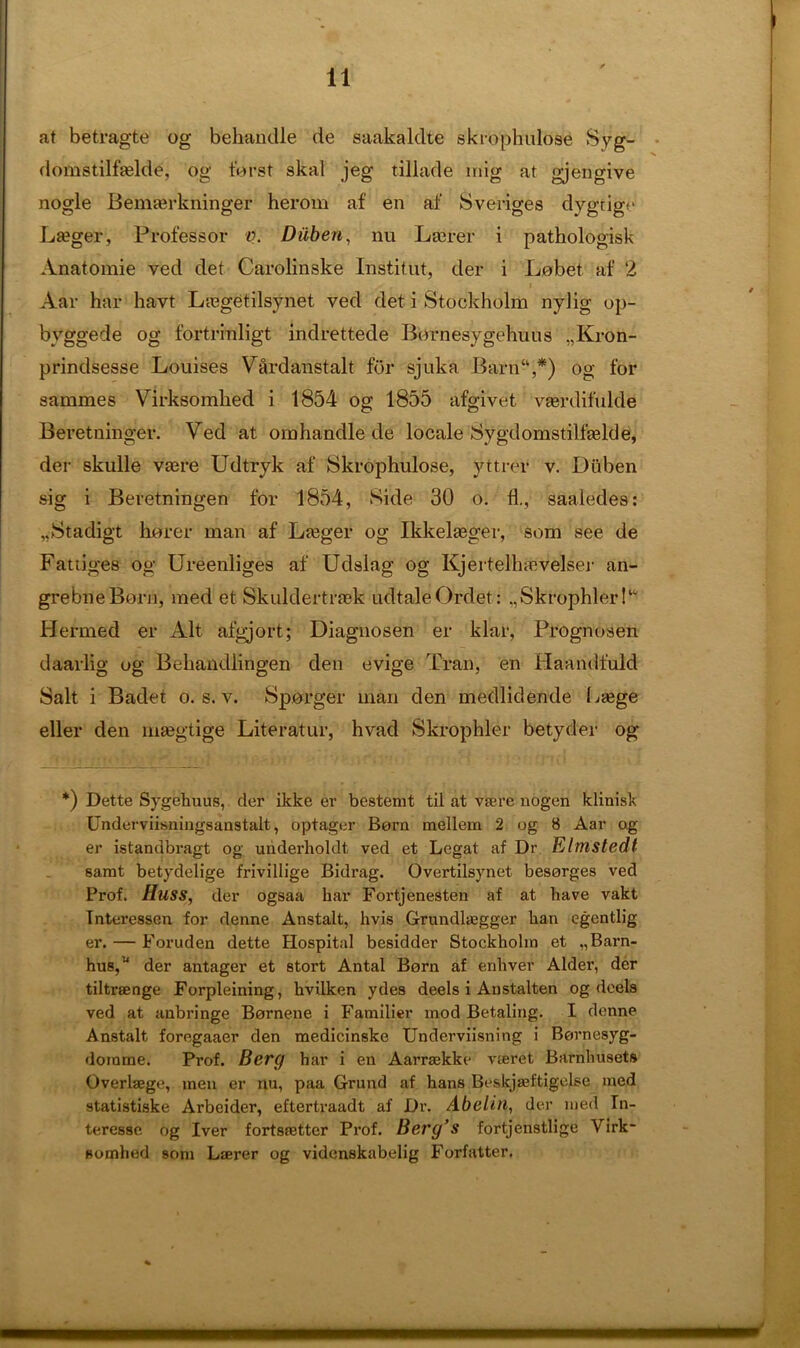 at betragte og behandle de saakaldte skrophulose Syg- domstilfadde, og forst skal jeg tillade inig at gjengive nogle Benuerkninger heroin af en ai' Sveriges dygtigc La?ger, Professor v. Diiben, nu Lairer i pathologisk Anatomie ved det Carolinske Institut, der i Lobet af 2 Aar har havt Ltegetilsynet ved det i Stockholm nylig op- byggede og fortrinligt indrettede Bornesygehuus „Kron- prindsesse Louises V&rdanstalt for sjuka Barn“,*) og for sammes Virksomlied i 1854 og 1855 afgivet. vaerdifulde Beretninger. Ved at omhandle de locale Sygdomstilfselde, der skulle vjere Udtryk af Skrophulose, yttrer v. Diiben sig i Beretningen for 1854, Side 30 o. fl., saaledes: „Stadigt horer man af Lseger og Ikkelgeger, som see de Fattiges og Ureenliges af Udslag og Kjertellnevelser an- grebneBorn, med et Skuldertraek udtaleOrdet: .,Skrophler!‘ Hermed er Alt afgjort; Diagnosen er klar, Prognosen daarlig og Behandlingen den evige Tran, en Haandfuld Salt i Badet o. s. v. Sponger man den medlidende I.gege eller den mgegtige Literatur, hvad Skrophler betyder og *) Dette Sygehuus, der ikke er bestemt til at va?.re nogen klinisk Underviisningsanstalt, optager Born mellem 2 og 8 Aar og er istandbragt og underholdt ved et Legat af Dr Elmstedt samt betydelige frivillige Bidrag. Overtilsynet besorges ved Prof. Huss, der ogsaa har Fortjenesten af at have vakt Tnteressen for denne Anstalt, hvis Grundlgegger han egentlig er. — Foruden dette Hospital besidder Stockholm et „Barn- husA der antager et stort Antal Born af enhver Alder, der tiltraenge Forpleining, hvilken ydes deels i Anstalten og deels ved at aubringe Bornene i Familier mod Betaling. I denne Anstalt foregaaer den medicinske Underviisning i Bornesyg- dorame. Prof. Berg har i en Aarraekke vteret Barnhusets Overlaege, men er nu, paa Grund af hans BeskjjBftigelse med statistiske Arbeider, eftertraadt af Dr. Abelin, der med In- teresse og Iver fortsietter Prof. Berg’s fortjenstlige Virk- somhed som Laerer og videnskabelig Forfatter.