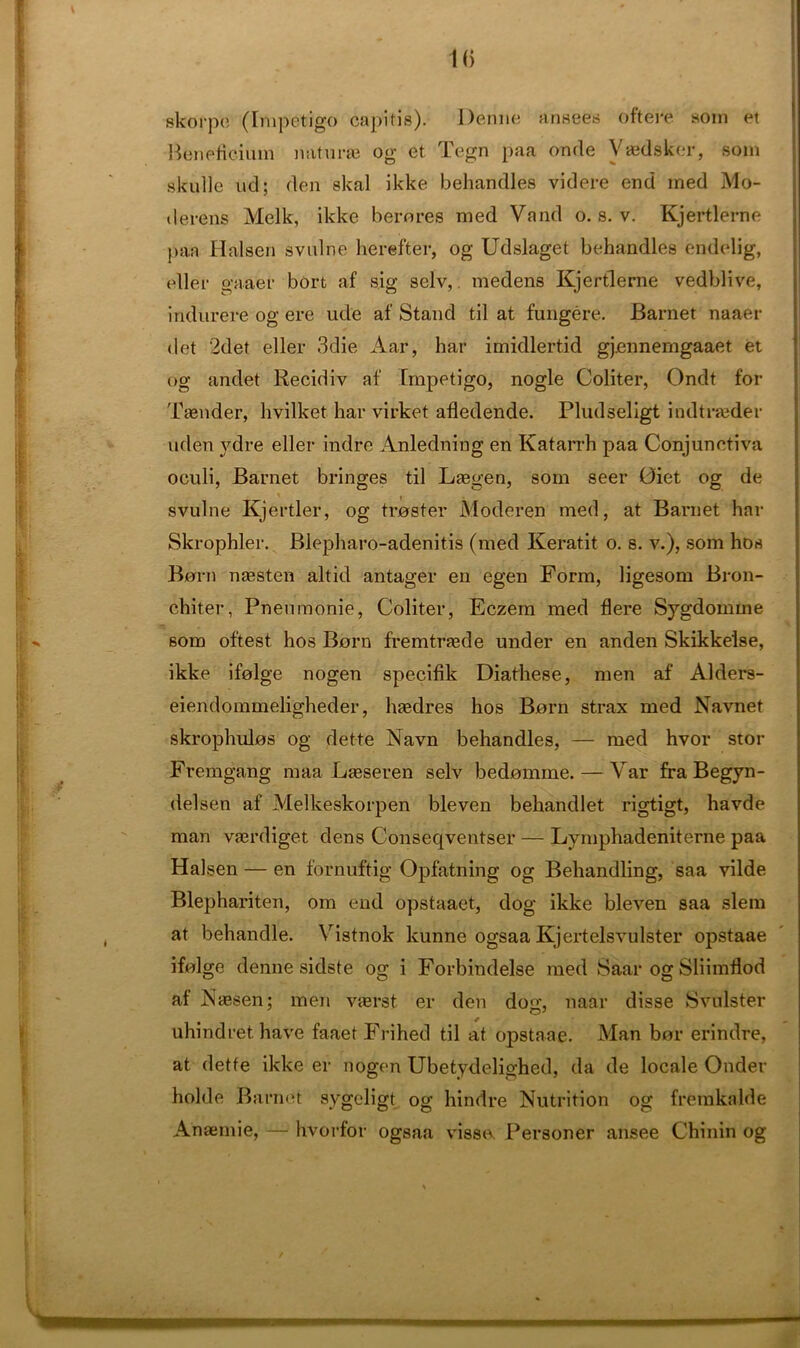 skorpe (Impetigo capitis). Derme ansees oftere som et Sfeneficium naturae og et Tegn paa onde Vaedsker, som skulle ud; den skal ikke behandles videre end med Mo- derens Melk, ikke hero res med Vand o. s. v. Kjertlerne paa Halsen svulne herefter, og Udslaget behandles endelig, eller gaaer bort af sig selv, medens Kjertlerne vedblive, indurere og ere ude af Stand til at fungere. Barnet naaer det 2det eller 3die Aar, bar imidlertid gj.ennemgaaet et og andet Recidiv af Impetigo, nogle Coliter, Ondt for Taender, hvilket bar virket afledende. Pludseligt indtraeder uden ydre eller indre Anledning en Katarrh paa Conjunctiva oculi, Barnet bringes til Lsegen, som seer 0iet og de svulne Kjertler, og troster Moderen med, at Barnet har Skrophler. Blepbaro-adenitis (med Keratit o. s. v.), som hos Bern naesten altid antager en egen Form, ligesom Bron- chiter, Pnenmonie, Coliter, Eczem med Here Sygdoinme som oftest hos Born frerntrsede under en anden Skikkelse, ikke ifolge nogen specifik Diathese, men af Alders- eiendommeligheder, btedres hos Born strax med Navnet skrophulos og dette Navn behandles, — med hvor stor Fremgang maa Lgeseren selv bedomme. — Var fra Begyn- delsen af Melkeskorpen bleven behandlet rigtigt, havde man vaerdiget dens Conseqventser — Lymphadeniterne paa Halsen — en fornuftig Opfatning og Behandling, saa vilde Blephariten, om end opstaaet, dog ikke bleven saa slem at behandle. Vistnok kunne ogsaa Kjertelsvulster opstaae ifolge denne sidste og i Forbindelse med Saar og Sliimftod af Nsesen; men vterst er den dog, naar disse Svulster uhindrethave faaetFrihed til at opstaae. Man bor erindre, at dette ikke er nogen Ubetydelighed, da de locale Onder holde Barnet sygeligt og hindre Nutrition og fremkalde Anaemie, — hvorfor ogsaa vissa Personer ansee Chinin og