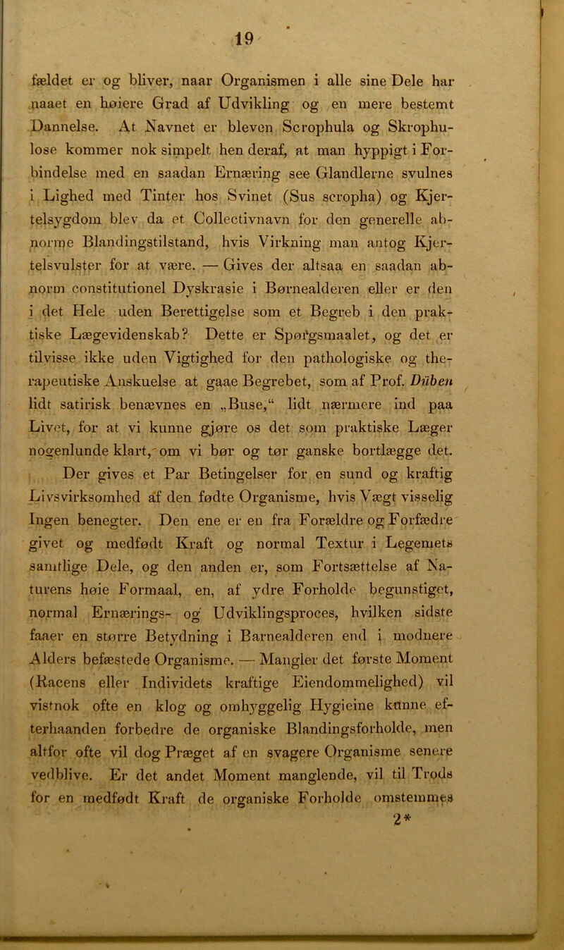 fasldet er og bliver, naar Organismen i alle sine Dele har naaet en hoi ere Grad af Udvikling og en mere bestemt Dannelse. At Navnet er bleven Scrophula og Skrophu- lose kommer nok simpelt hen deraf, at man hyppigt i For- bindelse med en saadan Ernasring see Glandlerne svulnes i Lighed med Tinter hos Svinet (Sus scropha) og Kjer- telsygdom blev da et Collectivnavn for den generelle ab- norine Blandingstilstand, hvis Virkning man antog Kjer- telsvulster for at vaere. — Gives der altsaa en saadan ab- norm constitutionel Dyskrasie i Bornealderen eller er den %/ i det Hele uden Berettigelse som et Begreb i den prak- tiske Lasgevidenskab? Dette er Spoi'gsmaalet, og det er tilvisse ikke uden Vigtighed for den pathologiske og the- rapeutiske Anskuelse at gaae Begrebet, som af Prof. Diiben lidt satirisk benasvnes en „Buse,“ Hdt naermere ind paa Livet, for at vi kunne gjore os det som praktiske Lgeger nogenlunde klart,'om vi bor og tor ganske bortkegge det. Der gives et Par Betingelser for en sund og kraftig Livsvirksomhed af den fodte Organisme, hvis Vasgt visselig Ingen benegter. Den ene er en fra Foraeldre og Forfaedre givet og medfodt Kraft og normal Textur i Legemets samtlige Dele, og den anden er, som Fortsasttelse af Na- turens hoie Formaal, en, af ydre Forholde begunstiget, normal Ernaerings- og Udviklingsproces, hvilken sidste faaer en storre Betydning i Barnealderen end i modnere Alders befgestede Organisme. — Mangier det forste Moment (Kacens eller Individets kraftige Eiendommelighed) vil vistnok ofte en klog og omhyggelig Hygieine kunne ef- terliaanden forbedre de organiske Blandingsforholde, men altfor ofte vil dog Prasget af en svagere Organisme senere vedblive. Er det andet Moment manglende, vil til Trods for en medfodt Kraft de organiske Forholde omstemmes 2*
