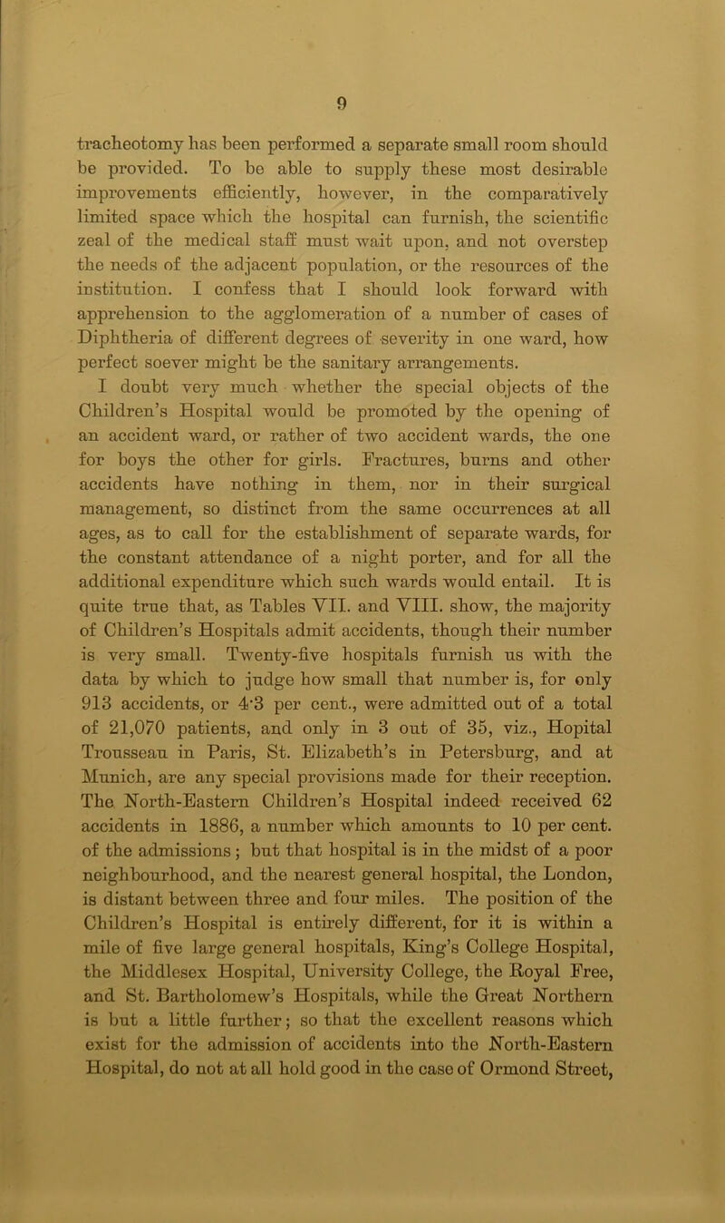 tracheotomy has been performed a separate small room should be provided. To be able to supply these most desirable improvements efficiently, however, in the comparatively limited space which the hospital can furnish, the scientific zeal of the medical staff; must wait upon, and not overstep the needs of the adjacent population, or the resources of the institution. I confess that I should look forward with apprehension to the agglomeration of a number of cases of Diphtheria of different degrees of severity in one ward, how perfect soever might be the sanitary arrangements. I doubt very much whether the special objects of the Children’s Hospital would be promoted by the opening of an accident ward, or rather of two accident wards, the one for boys the other for girls. Fractures, burns and other accidents have nothing in them, nor in their surgical management, so distinct from the same occurrences at all ages, as to call for the establishment of separate wards, for the constant attendance of a night porter, and for all the additional expenditure which such wards would entail. It is quite true that, as Tables VII. and VIII. show, the majority of Children’s Hospitals admit accidents, though their number is very small. Twenty-five hospitals furnish us with the data by which to judge how small that number is, for only 913 accidents, or 4'3 per cent., were admitted out of a total of 21,070 patients, and only in 3 out of 35, viz., Hopital Trousseau in Paris, St. Elizabeth’s in Petersburg, and at Munich, are any special provisions made for their reception. The North-Eastern Children’s Hospital indeed received 62 accidents in 1886, a number which amounts to 10 per cent, of the admissions ; but that hospital is in the midst of a poor neighbourhood, and the nearest general hospital, the London, is distant between three and four miles. The position of the Children’s Hospital is entirely different, for it is within a mile of five large general hospitals, King’s College Hospital, the Middlesex Hospital, University College, the Royal Free, and St. Bartholomew’s Hospitals, while the Great Northern is but a little further; so that the excellent reasons which exist for the admission of accidents into the North-Eastern Hospital, do not at all hold good in the case of Ormond Street,