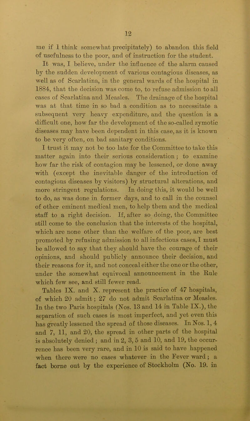 me if 1 think somewhat precipitately) to abandon this field of usefulness to the poor, and of instruction for the student. It was, I believe, under the influence of the alarm caused by the sudden development of various contagious diseases, as well as of Scazdatina, in the general wards of the hospital in 1884, that the decision was come to, to refuse admission to all cases of Scazdatina and Measles. The dz’ainage of the hospital was at that time in so bad a condition as to necessitate a subsequent very heavy expenditure, and the question is a difficult one, how far the development of the so-called zymotic diseases may have been dependent in this case, as it is known to be very often, on bad sanitary conditions. I trust it may not be too late for the Committee to take this matter again into their serious consideration; to examine bow far the risk of contagion may be lessened, or done away with (except the inevitable danger of the introduction of contagious diseases by visitors) by structural alterations, and more stz-ingent regulations. In doing this, it would be well to do, as was done in former days, and to call in the counsel of other eminent medical men, to help them and the medical staff to a right decision. If, after so doing, the Committee still come to the conclusion that the interests of the hospital, which are none other than the welfare of the poor, are best promoted by refusing admission to all infectious cases, I must be allowed to say that they should have the couz-age of their opinions, and should publicly announce their decision, and their reasons for it, and not conceal either the one or the other, under the somewhat equivocal annouzzcement in the Rule which few see, and still fewer read. Tables IX. and X. z’epresent the pzuctice of 47 hospitals, of which 20 admit; 27 do not admit Scarlatina or Measles. In the two Paris hospitals (Nos. 13 and 14 in Table IX.), the separation of such cases is most impez-fect, and yet even this has greatly lessened the spread of those diseases. In Nos. 1, 4 and 7, 11, and 20, the spread in other parts of the hospital is absolutely denied ; and in 2, 3, 5 and 10, and 19, the occur- rence has been very rare, and in 10 is said to have happened when thez’e were no cases whatever izz the Fever ward ; a fact borne out by the experience of Stockholm (No. 19. izz