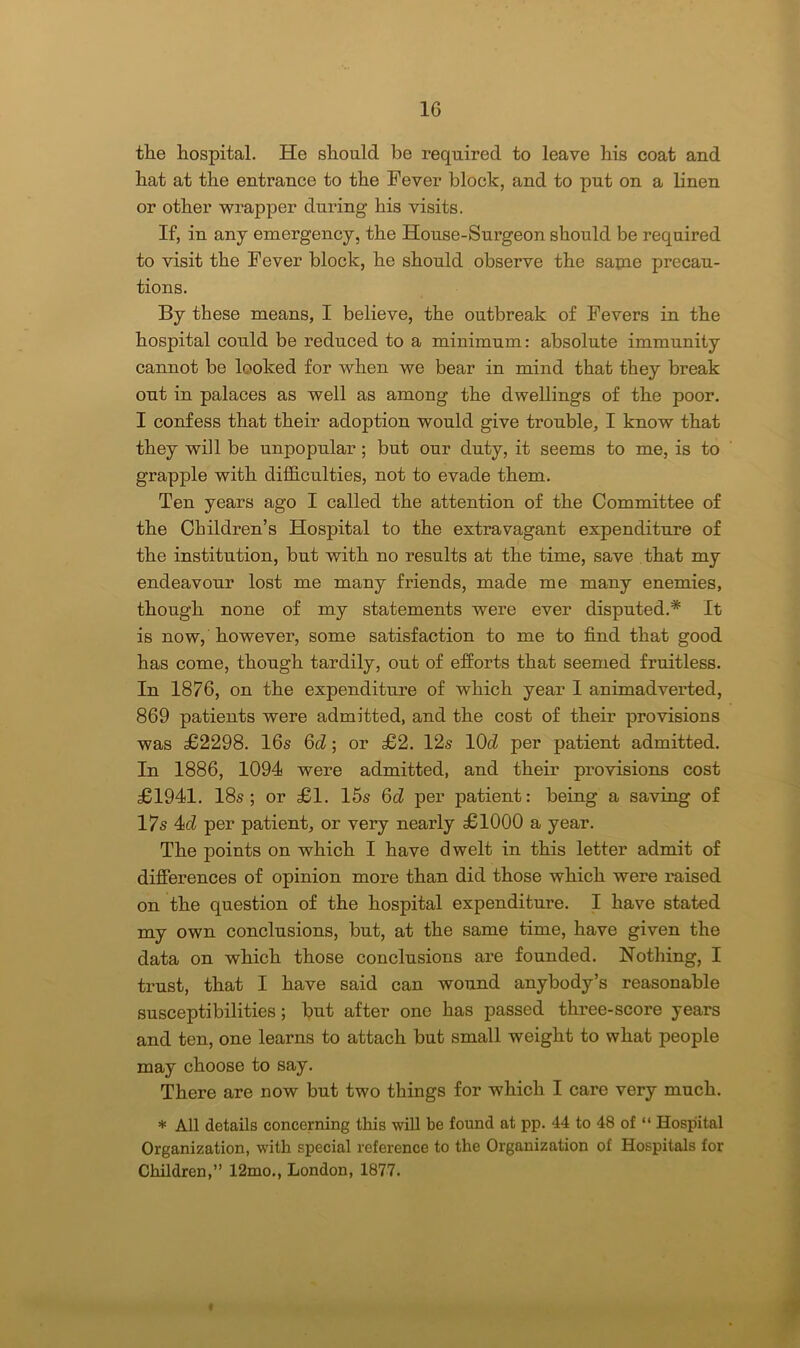 the hospital. He should be required to leave his coat and hat at the entrance to the Fever block, and to put on a linen or other wrapper during his visits. If, in any emergency, the House-Surgeon should be required to visit the Fever block, he should observe the same precau- tions. By these means, I believe, the outbreak of Fevers in the hospital could be reduced to a minimum: absolute immunity cannot be looked for when we bear in mind that they break out in palaces as well as among the dwellings of the poor. I confess that their adoption would give trouble, I know that they will be unpopular ; but our duty, it seems to me, is to grapple with difficulties, not to evade them. Ten years ago I called the attention of the Committee of the Children’s Hospital to the extravagant expenditure of the institution, but with no results at the time, save that my endeavour lost me many friends, made me many enemies, though none of my statements were ever disputed.* It is now, however, some satisfaction to me to find that good has come, though tardily, out of efforts that seemed fruitless. In 1876, on the expenditure of which year I animadverted, 869 patients were admitted, and the cost of their provisions was £2298. 16s 6d; or £2. 12s lOd per patient admitted. In 1886, 1094 were admitted, and their provisions cost £1941. 18s; or £1. 15s 6d per patient: being a saving of 17s 4<d per patient, or very nearly £1000 a year. The points on which I have dwelt in this letter admit of differences of opinion more than did those which were raised on the question of the hospital expenditure. I have stated my own conclusions, but, at the same time, have given the data on which those conclusions are founded. Nothing, I trust, that I have said can wound anybody’s reasonable susceptibilities; but after one has passed three-score years and ten, one learns to attach but small weight to what people may choose to say. There are now but two things for which I care very much. * All details concerning this will be found at pp. 44 to 48 of “ Hospital Organization, with special reference to the Organization of Hospitals for Children,” 12mo., London, 1877. «