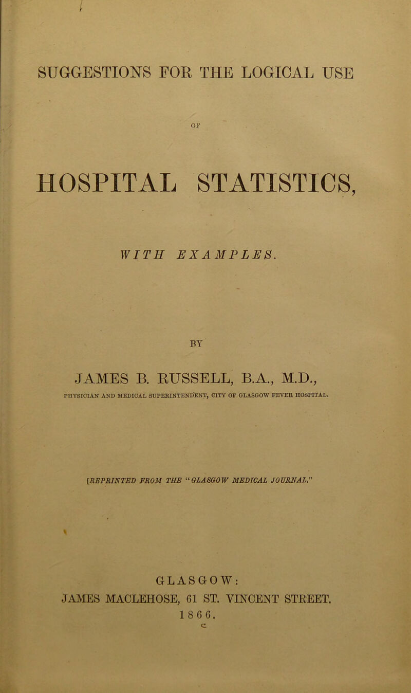 SUGGESTIONS FOR THE LOGICAL USE OF HOSPITAL STATISTICS, WITH EXAMPLES. BY JAMES B. RUSSELL, B.A., M.D., PHYSICIAN AND MEDICAL SUPERINTENDENT, CITY OF GLASGOW FEVER HOSPITAL. [.REPRINTED FROM TIIE “GLASGOW MEDICAL JOURNAL. GLASGOW: JAMES MACLEHOSE, G1 ST. VINCENT STEEET.