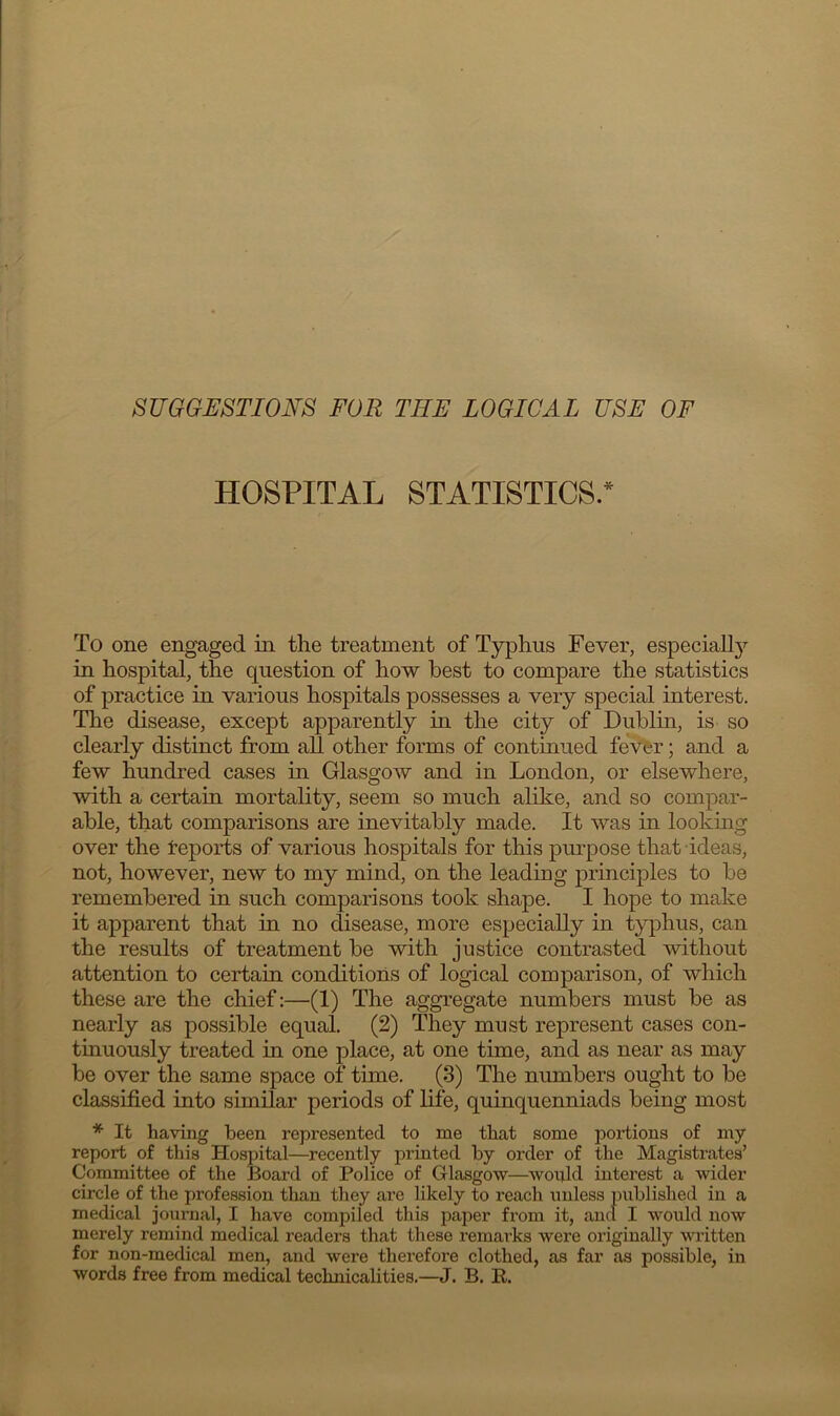 SUGGESTIONS FOR TIIF LOGICAL USE OF HOSPITAL STATISTICS.* To one engaged in the treatment of Typhus Fever, especially in hospital, the question of how best to compare the statistics of practice in various hospitals possesses a very special interest. The disease, except apparently in the city of Dublin, is so clearly distinct from all other forms of continued fever; and a few hundred cases in Glasgow and in London, or elsewhere, with a certain mortality, seem so much alike, and so compar- able, that comparisons are inevitably made. It was in looking over the Reports of various hospitals for this purpose that ideas, not, however, new to my mind, on the leading principles to be remembered in such comparisons took shape. I hope to make it apparent that in no disease, more especially in typhus, can the results of treatment be with justice contrasted without attention to certain conditions of logical comparison, of which these are the chief:—(1) The aggregate numbers must be as nearly as possible equal. (2) They must represent cases con- tinuously treated in one place, at one time, and as near as may be over the same space of time. (3) The numbers ought to be classified into similar periods of life, quinquenniads being most * It having been represented to me that some portions of my report of this Hospital—recently printed by order of the Magistrates’ Committee of the Board of Police of Glasgow—would interest a wider circle of the profession than they are likely to reach unless published in a medical journal, I have compiled this paper from it, and I would now merely remind medical readers that these remarks were originally written for non-medical men, and were therefore clothed, as far as possible, in words free from medical technicalities.—J. B. R.