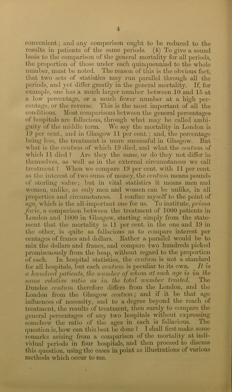 convenient; and any comparison ought to be reduced to the results in patients of the same periods. (4) To give a sound basis to the comparison of the general mortality for all periods, the proportion of those under each quinquenniad to the whole number, must be noted. The reason of this is the obvious fact, that two sets of statistics may run parallel through all the periods, and yet differ greatly in the general mortality. If, for example, one has a much larger number between 10 and 15 at a low percentage, or a much fewer number at a high per- centage, or the reverse. This is the most important of all the conditions. Most comparisons between the general percentages of hospitals are fallacious, through what may be called ambi- guity of the middle term. We say the mortality in London is 19 per cent., and in Glasgow 11 per cent.; and, the percentage being less, the treatment is more successful in Glasgow. But what is the centum of which 19 died, and what the centum of which 11 died ? Are they the same, or do they not differ in themselves, as well as in the external circumstances we call treatment ? When we compare 19 per cent, with 11 per cent, as the interest of two sums of money, the centum means pounds of sterling value; but in vital statistics it means men and women, unlike, as only men and women can be unlike, in all properties and circumstances. I confine myself to the point of age, which is the all-important one for us. To institute, prima facie, a comparison between the treatment of 1000 patients in London and 1000 in Glasgow, starting simply from the state- ment that the mortality is 11 per cent, in the one and 19 in the other, is quite as fallacious as to compare interest per centages of francs and dollars. Bather a parallel would be to mix the dollars and francs, and compare two hundreds picked promiscuously from the heap, without regard to the proportion of each. In hospital statistics, the centum is not a standard for all hospitals, but each centum is peculiar to its own. It is a hundred 'patients, the number of ivhom at each age is in the same relative ratio as in the total number treated. The Dundee centum therefore differs from the London, and the London from the Glasgow centum; and if it be that age influences of necessity, and to a degree beyond the reach of treatment, the results of treatment, then surely to compare the general percentages of any two hospitals without expressing somehow the ratio of the ages in each is fallacious. The question is, how can this best be done ? I shall first make some remarks arising from a comparison of the mortality at indi- vidual periods in four hospitals, and then proceed to discuss this question, using the cases in point as illustrations of various methods which occur to mo.