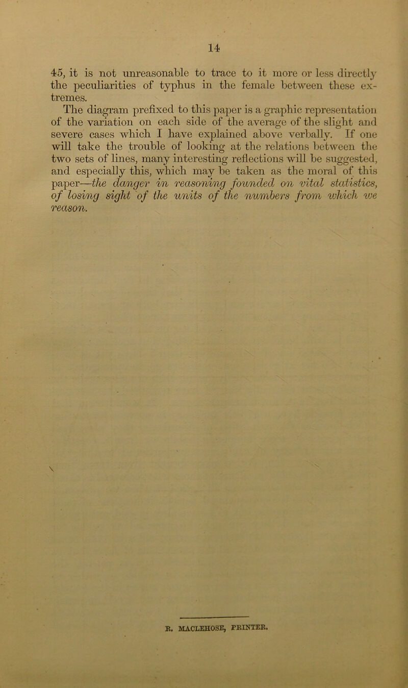 45, it is not unreasonable to trace to it more or less directly the peculiarities of typhus in the female between these ex- tremes. The diagram prefixed to this paper is a graphic representation of the variation on each side of the average of the slight and severe cases which I have explained above verbally. If one will take the trouble of looking at the relations between the two sets of lines, many interesting reflections will be suggested, and especially this, which may be taken as the moral of this paper—the danger in reasoning founded on vital statistics, of losing sight of the units of the numbers from which we reason. \ R, JtfACLEHOSE, PRINTER.