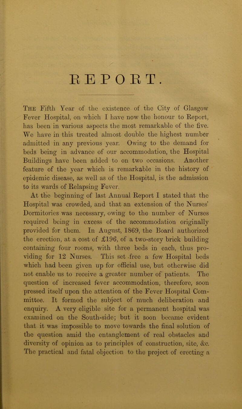 The Fifth Year of the existence of the City of Glasgow Fever Hospital, on which I have now the honour to Report, has been in various aspects the most remarkable of the five. We have in this treated almost double the highest number admitted in any previous year. Owing to the demand for beds being in advance of our accommodation, the Hospital Buildings have been added to on two occasions. Another feature of the year which is remarkable in the history of epidemic disease, as well as of the Hospital, is the admission to its wards of Relapsing Fever. At the beginning of last Annual Report I stated that the Hospital was crowded, and that an extension of the Nurses’ Dormitories was necessary, owing to the number of Nurses required being in excess of the accommodation originally provided for them. In August, 1869, the Board authorized the erection, at a cost of £196, of a two-story brick building containing four rooms, with three beds in each, thus pro- viding for 12 Nurses. This set free a few Hospital beds which had been given up for official use, but otherwise did not enable us to receive a greater number of patients. The question of increased fever accommodation, therefore, soon pressed itself upon the attention of the Fever HosjDital Com- mittee. It formed the subject of much deliberation and enquiry. A very eligible site for a permanent hospital was examined on the South-side; but it soon became evident that it was impossible to move towards the final solution of the question amid the entanglement of real obstacles and diversity of opinion as to principles of construction, site, &c. The practical and fatal objection to the project of erecting a