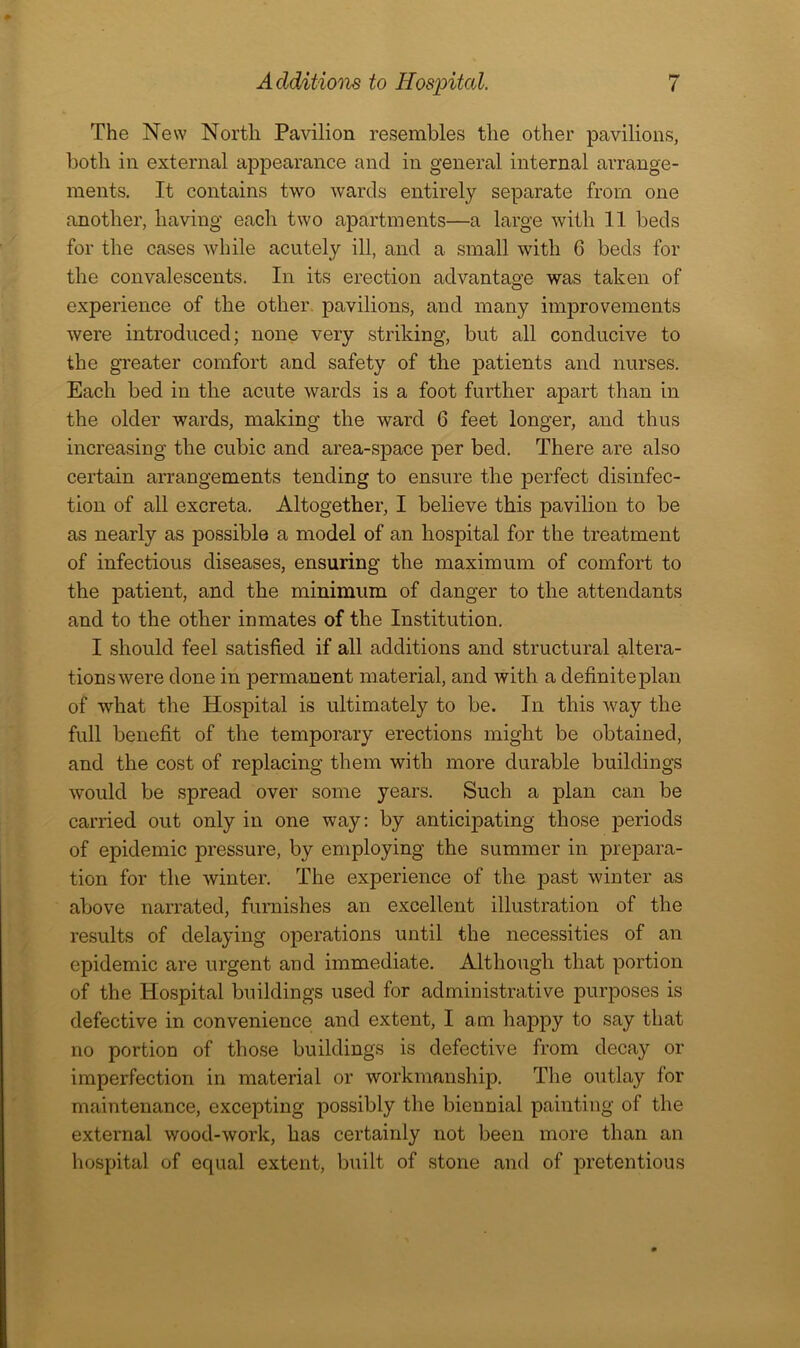 The New North Pavilion resembles the other pavilions, both in external appearance and in general internal arrange- ments. It contains two wards entirely separate from one another, having each two apartments—a large with 11 beds for the cases while acutely ill, and a small with 0 beds for the convalescents. In its erection advantage was taken of experience of the other, pavilions, and many improvements were introduced; none very striking, but all conducive to the greater comfort and safety of the patients and nurses. Each bed in the acute wards is a foot further apart than in the older wards, making the ward 6 feet longer, and thus increasing the cubic and area-space per bed. There are also certain arrangements tending to ensure the perfect disinfec- tion of all excreta. Altogether, I believe this pavilion to be as nearly as possible a model of an hospital for the treatment of infectious diseases, ensuring the maximum of comfort to the patient, and the minimum of danger to the attendants and to the other inmates of the Institution. I should feel satisfied if all additions and structural altera- tionswere done in permanent material, and with a definiteplan of what the Hospital is ultimately to be. In this way the full benefit of the temporary erections might be obtained, and the cost of replacing them with more durable buildings would be spread over some years. Such a plan can be carried out only in one way: by anticipating those periods of epidemic pressure, by employing the summer in prepara- tion for the winter. The experience of the past winter as above narrated, furnishes an excellent illustration of the results of delaying operations until the necessities of an epidemic are urgent and immediate. Although that portion of the Hospital buildings used for administrative purposes is defective in convenience and extent, I am happy to say that no portion of those buildings is defective from decay or imperfection in material or workmanship. The outlay for maintenance, excepting possibly the biennial painting of the external wood-work, has certainly not been more than an hospital of equal extent, built of stone and of pretentious