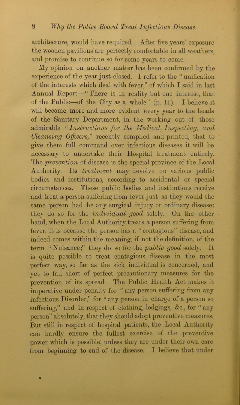 architecture, would have required. After five years’ exposure the wooden pavilions are perfectly comfortable in all weathers, and promise to continue so for some years to come. My opinion on another matter has been confirmed by the experience of the year just closed. I refer to the “ unification of the interests which deal wfith fever,” of which I said in last Annual Report—“ There is in reality but one interest, that of the Public—of the City as a whole” (p. 11). I believe it will become more and more evident every year to the heads of the Sanitary Department, in the working out of those admirable “Instructions for the Medical, Inspecting, and Cleansing Officers,” recently compiled and printed, that to give them full command over infectious diseases it will be necessary to undertake their Hospital treatment entirely. The prevention of disease is the special province of the Local Authority. Its treatment may devolve on various public bodies and institutions, according to accidental or special circumstances. These public bodies and institutions receive and treat a person suffering from fever just as they would the same person had he any surgical injury or ordinary disease: they do so for the individual good solely. On the other hand, when the Local Authority treats a person suffering from fever, it is because the person has a “ contagious” disease, and indeed comes within the meaning, if not the definition, of the term “Nuisance;” they do so for the public good solely. It is quite possible to treat contagious disease in the most perfect way, so far as the sick individual is concerned, and yet to fall short of perfect precautionary measures for the prevention of its spread. The Public Health Act makes it imperative under penalty for “ any person suffering from any infectious Disorder,” for “ any person in charge of a person so suffering,” and in respect of clothing, lodgings, &c., for “ any person” absolutely, that they should adopt preventive measures. But still in respect of hospital patients, the Local Authority can hardly ensure the fullest exercise of the preventive power which is possible; unless they are under their own care from beo'inning to end of the disease. I believe that under o o